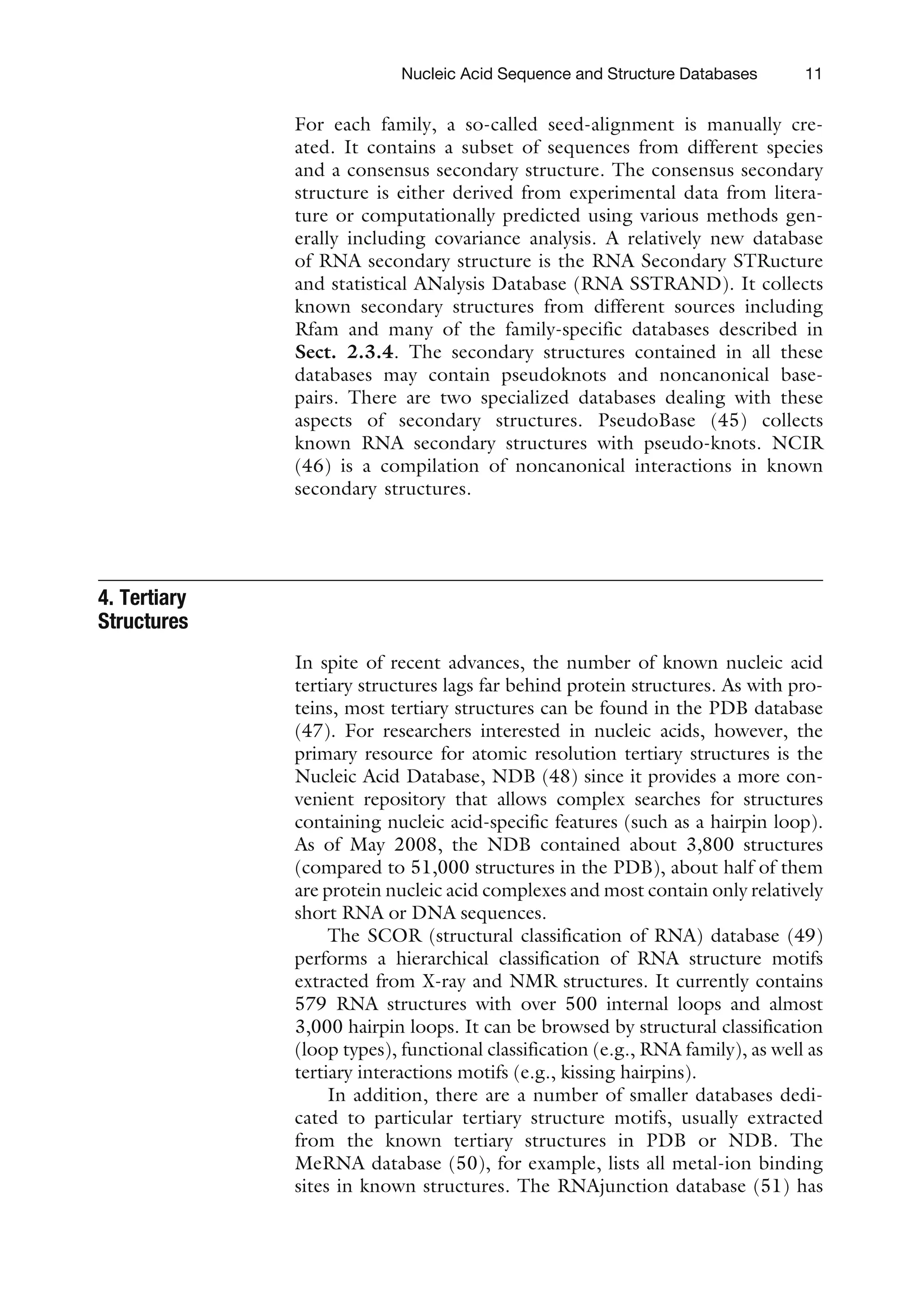 For each family, a so-called seed-alignment is manually cre-
ated. It contains a subset of sequences from different species
and a consensus secondary structure. The consensus secondary
structure is either derived from experimental data from litera-
ture or computationally predicted using various methods gen-
erally including covariance analysis. A relatively new database
of RNA secondary structure is the RNA Secondary STRucture
and statistical ANalysis Database (RNA SSTRAND). It collects
known secondary structures from different sources including
Rfam and many of the family-specific databases described in
Sect. 2.3.4. The secondary structures contained in all these
databases may contain pseudoknots and noncanonical base-
pairs. There are two specialized databases dealing with these
aspects of secondary structures. PseudoBase (45) collects
known RNA secondary structures with pseudo-knots. NCIR
(46) is a compilation of noncanonical interactions in known
secondary structures.
4. Tertiary
Structures
In spite of recent advances, the number of known nucleic acid
tertiary structures lags far behind protein structures. As with pro-
teins, most tertiary structures can be found in the PDB database
(47). For researchers interested in nucleic acids, however, the
primary resource for atomic resolution tertiary structures is the
Nucleic Acid Database, NDB (48) since it provides a more con-
venient repository that allows complex searches for structures
containing nucleic acid-specific features (such as a hairpin loop).
As of May 2008, the NDB contained about 3,800 structures
(compared to 51,000 structures in the PDB), about half of them
are protein nucleic acid complexes and most contain only relatively
short RNA or DNA sequences.
The SCOR (structural classification of RNA) database (49)
performs a hierarchical classification of RNA structure motifs
extracted from X-ray and NMR structures. It currently contains
579 RNA structures with over 500 internal loops and almost
3,000 hairpin loops. It can be browsed by structural classification
(loop types), functional classification (e.g., RNA family), as well as
tertiary interactions motifs (e.g., kissing hairpins).
In addition, there are a number of smaller databases dedi-
cated to particular tertiary structure motifs, usually extracted
from the known tertiary structures in PDB or NDB. The
MeRNA database (50), for example, lists all metal-ion binding
sites in known structures. The RNAjunction database (51) has
Nucleic Acid Sequence and Structure Databases 11
 