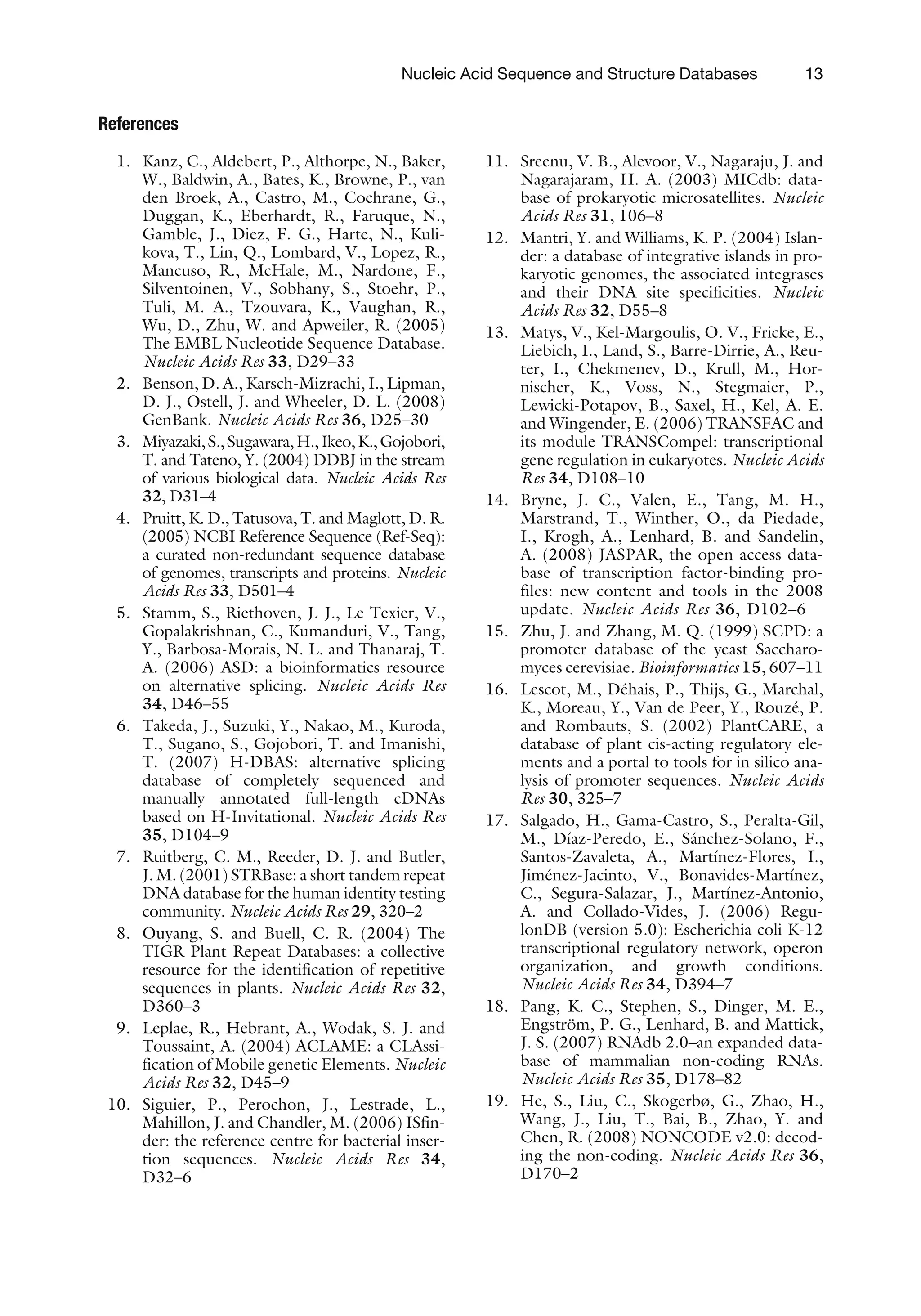 References
1. Kanz, C., Aldebert, P., Althorpe, N., Baker,
W., Baldwin, A., Bates, K., Browne, P., van
den Broek, A., Castro, M., Cochrane, G.,
Duggan, K., Eberhardt, R., Faruque, N.,
Gamble, J., Diez, F. G., Harte, N., Kuli-
kova, T., Lin, Q., Lombard, V., Lopez, R.,
Mancuso, R., McHale, M., Nardone, F.,
Silventoinen, V., Sobhany, S., Stoehr, P.,
Tuli, M. A., Tzouvara, K., Vaughan, R.,
Wu, D., Zhu, W. and Apweiler, R. (2005)
The EMBL Nucleotide Sequence Database.
Nucleic Acids Res 33, D29–33
2. Benson, D. A., Karsch-Mizrachi, I., Lipman,
D. J., Ostell, J. and Wheeler, D. L. (2008)
GenBank. Nucleic Acids Res 36, D25–30
3. Miyazaki,S.,Sugawara,H.,Ikeo,K.,Gojobori,
T. and Tateno, Y. (2004) DDBJ in the stream
of various biological data. Nucleic Acids Res
32, D31–4
4. Pruitt, K. D., Tatusova, T. and Maglott, D. R.
(2005) NCBI Reference Sequence (Ref-Seq):
a curated non-redundant sequence database
of genomes, transcripts and proteins. Nucleic
Acids Res 33, D501–4
5. Stamm, S., Riethoven, J. J., Le Texier, V.,
Gopalakrishnan, C., Kumanduri, V., Tang,
Y., Barbosa-Morais, N. L. and Thanaraj, T.
A. (2006) ASD: a bioinformatics resource
on alternative splicing. Nucleic Acids Res
34, D46–55
6. Takeda, J., Suzuki, Y., Nakao, M., Kuroda,
T., Sugano, S., Gojobori, T. and Imanishi,
T. (2007) H-DBAS: alternative splicing
database of completely sequenced and
manually annotated full-length cDNAs
based on H-Invitational. Nucleic Acids Res
35, D104–9
7. Ruitberg, C. M., Reeder, D. J. and Butler,
J. M. (2001) STRBase: a short tandem repeat
DNA database for the human identity testing
community. Nucleic Acids Res 29, 320–2
8. Ouyang, S. and Buell, C. R. (2004) The
TIGR Plant Repeat Databases: a collective
resource for the identification of repetitive
sequences in plants. Nucleic Acids Res 32,
D360–3
9. Leplae, R., Hebrant, A., Wodak, S. J. and
Toussaint, A. (2004) ACLAME: a CLAssi-
fication of Mobile genetic Elements. Nucleic
Acids Res 32, D45–9
10. Siguier, P., Perochon, J., Lestrade, L.,
Mahillon, J. and Chandler, M. (2006) ISfin-
der: the reference centre for bacterial inser-
tion sequences. Nucleic Acids Res 34,
D32–6
11. Sreenu, V. B., Alevoor, V., Nagaraju, J. and
Nagarajaram, H. A. (2003) MICdb: data-
base of prokaryotic microsatellites. Nucleic
Acids Res 31, 106–8
12. Mantri, Y. and Williams, K. P. (2004) Islan-
der: a database of integrative islands in pro-
karyotic genomes, the associated integrases
and their DNA site specificities. Nucleic
Acids Res 32, D55–8
13. Matys, V., Kel-Margoulis, O. V., Fricke, E.,
Liebich, I., Land, S., Barre-Dirrie, A., Reu-
ter, I., Chekmenev, D., Krull, M., Hor-
nischer, K., Voss, N., Stegmaier, P.,
Lewicki-Potapov, B., Saxel, H., Kel, A. E.
and Wingender, E. (2006) TRANSFAC and
its module TRANSCompel: transcriptional
gene regulation in eukaryotes. Nucleic Acids
Res 34, D108–10
14. Bryne, J. C., Valen, E., Tang, M. H.,
Marstrand, T., Winther, O., da Piedade,
I., Krogh, A., Lenhard, B. and Sandelin,
A. (2008) JASPAR, the open access data-
base of transcription factor-binding pro-
files: new content and tools in the 2008
update. Nucleic Acids Res 36, D102–6
15. Zhu, J. and Zhang, M. Q. (1999) SCPD: a
promoter database of the yeast Saccharo-
myces cerevisiae. Bioinformatics 15, 607–11
16. Lescot, M., Déhais, P., Thijs, G., Marchal,
K., Moreau, Y., Van de Peer, Y., Rouzé, P.
and Rombauts, S. (2002) PlantCARE, a
database of plant cis-acting regulatory ele-
ments and a portal to tools for in silico ana-
lysis of promoter sequences. Nucleic Acids
Res 30, 325–7
17. Salgado, H., Gama-Castro, S., Peralta-Gil,
M., Dı́az-Peredo, E., Sánchez-Solano, F.,
Santos-Zavaleta, A., Martı́nez-Flores, I.,
Jiménez-Jacinto, V., Bonavides-Martı́nez,
C., Segura-Salazar, J., Martı́nez-Antonio,
A. and Collado-Vides, J. (2006) Regu-
lonDB (version 5.0): Escherichia coli K-12
transcriptional regulatory network, operon
organization, and growth conditions.
Nucleic Acids Res 34, D394–7
18. Pang, K. C., Stephen, S., Dinger, M. E.,
Engström, P. G., Lenhard, B. and Mattick,
J. S. (2007) RNAdb 2.0–an expanded data-
base of mammalian non-coding RNAs.
Nucleic Acids Res 35, D178–82
19. He, S., Liu, C., Skogerbø, G., Zhao, H.,
Wang, J., Liu, T., Bai, B., Zhao, Y. and
Chen, R. (2008) NONCODE v2.0: decod-
ing the non-coding. Nucleic Acids Res 36,
D170–2
Nucleic Acid Sequence and Structure Databases 13
 