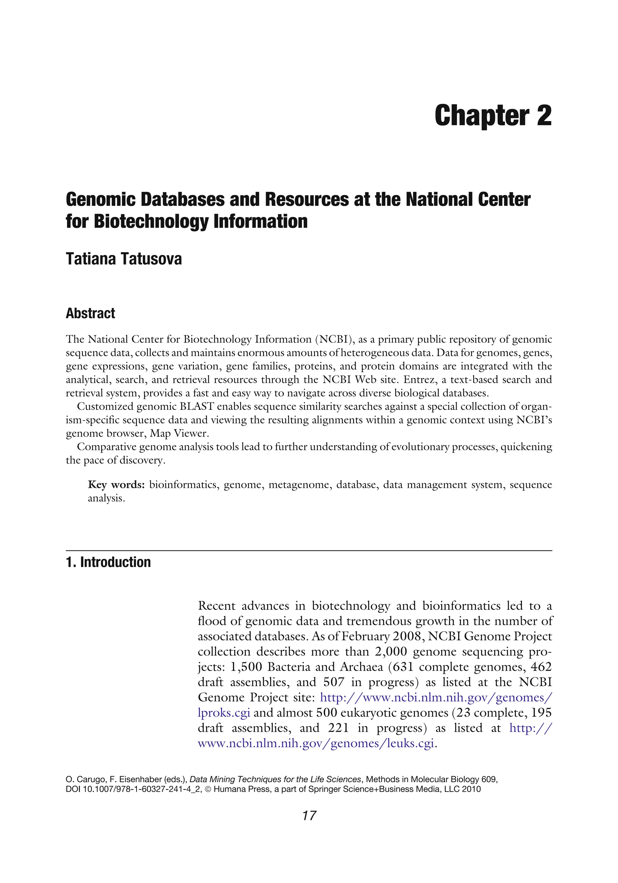Chapter 2
Genomic Databases and Resources at the National Center
for Biotechnology Information
Tatiana Tatusova
Abstract
The National Center for Biotechnology Information (NCBI), as a primary public repository of genomic
sequence data, collects and maintains enormous amounts of heterogeneous data. Data for genomes, genes,
gene expressions, gene variation, gene families, proteins, and protein domains are integrated with the
analytical, search, and retrieval resources through the NCBI Web site. Entrez, a text-based search and
retrieval system, provides a fast and easy way to navigate across diverse biological databases.
Customized genomic BLAST enables sequence similarity searches against a special collection of organ-
ism-specific sequence data and viewing the resulting alignments within a genomic context using NCBI’s
genome browser, Map Viewer.
Comparative genome analysis tools lead to further understanding of evolutionary processes, quickening
the pace of discovery.
Key words: bioinformatics, genome, metagenome, database, data management system, sequence
analysis.
1. Introduction
Recent advances in biotechnology and bioinformatics led to a
flood of genomic data and tremendous growth in the number of
associated databases. As of February 2008, NCBI Genome Project
collection describes more than 2,000 genome sequencing pro-
jects: 1,500 Bacteria and Archaea (631 complete genomes, 462
draft assemblies, and 507 in progress) as listed at the NCBI
Genome Project site: http://www.ncbi.nlm.nih.gov/genomes/
lproks.cgi and almost 500 eukaryotic genomes (23 complete, 195
draft assemblies, and 221 in progress) as listed at http://
www.ncbi.nlm.nih.gov/genomes/leuks.cgi.
O. Carugo, F. Eisenhaber (eds.), Data Mining Techniques for the Life Sciences, Methods in Molecular Biology 609,
DOI 10.1007/978-1-60327-241-4_2, ª Humana Press, a part of Springer Science+Business Media, LLC 2010
17
 