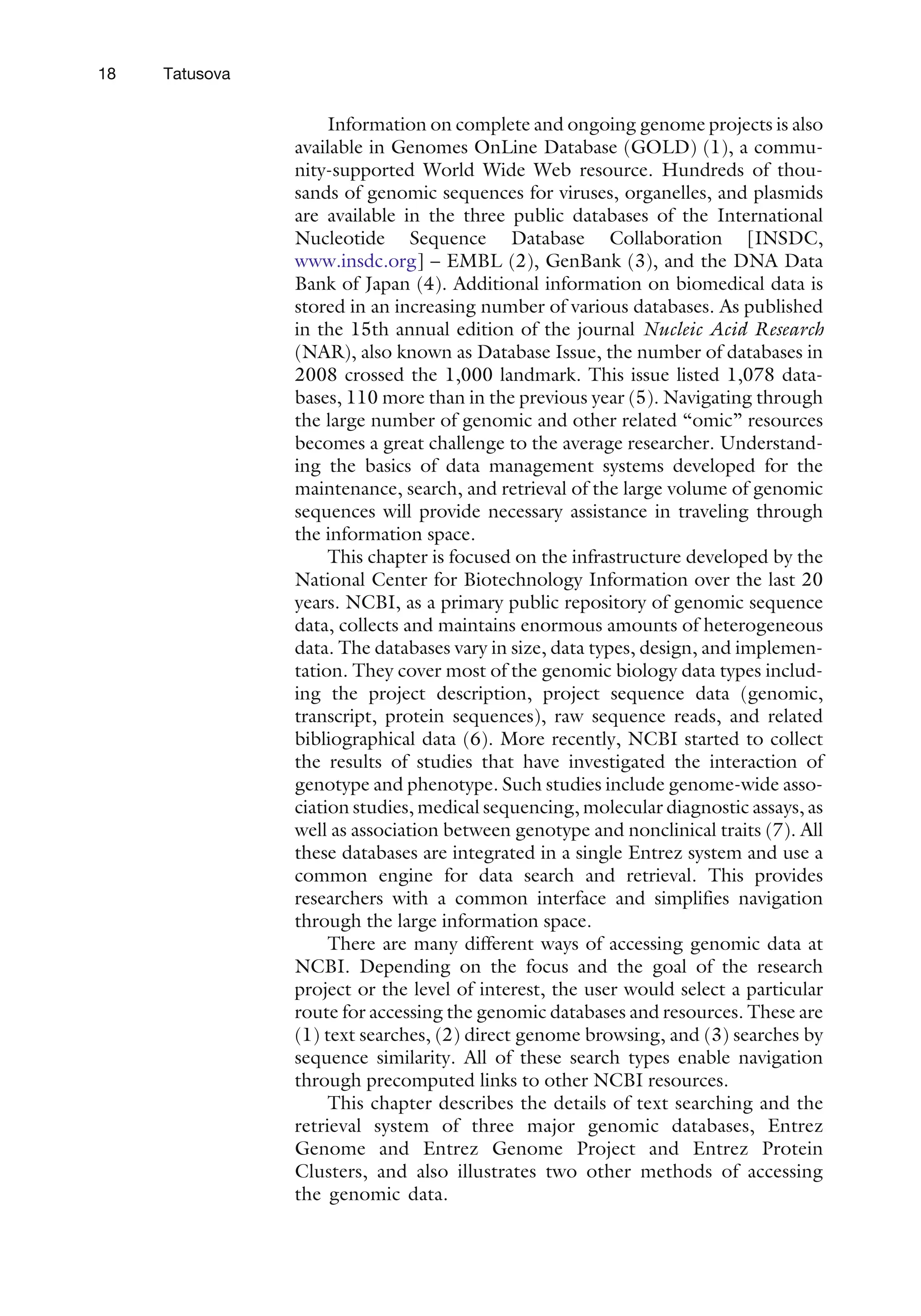 Information on complete and ongoing genome projects is also
available in Genomes OnLine Database (GOLD) (1), a commu-
nity-supported World Wide Web resource. Hundreds of thou-
sands of genomic sequences for viruses, organelles, and plasmids
are available in the three public databases of the International
Nucleotide Sequence Database Collaboration [INSDC,
www.insdc.org] – EMBL (2), GenBank (3), and the DNA Data
Bank of Japan (4). Additional information on biomedical data is
stored in an increasing number of various databases. As published
in the 15th annual edition of the journal Nucleic Acid Research
(NAR), also known as Database Issue, the number of databases in
2008 crossed the 1,000 landmark. This issue listed 1,078 data-
bases, 110 more than in the previous year (5). Navigating through
the large number of genomic and other related ‘‘omic’’ resources
becomes a great challenge to the average researcher. Understand-
ing the basics of data management systems developed for the
maintenance, search, and retrieval of the large volume of genomic
sequences will provide necessary assistance in traveling through
the information space.
This chapter is focused on the infrastructure developed by the
National Center for Biotechnology Information over the last 20
years. NCBI, as a primary public repository of genomic sequence
data, collects and maintains enormous amounts of heterogeneous
data. The databases vary in size, data types, design, and implemen-
tation. They cover most of the genomic biology data types includ-
ing the project description, project sequence data (genomic,
transcript, protein sequences), raw sequence reads, and related
bibliographical data (6). More recently, NCBI started to collect
the results of studies that have investigated the interaction of
genotype and phenotype. Such studies include genome-wide asso-
ciation studies, medical sequencing, molecular diagnostic assays, as
well as association between genotype and nonclinical traits (7). All
these databases are integrated in a single Entrez system and use a
common engine for data search and retrieval. This provides
researchers with a common interface and simplifies navigation
through the large information space.
There are many different ways of accessing genomic data at
NCBI. Depending on the focus and the goal of the research
project or the level of interest, the user would select a particular
route for accessing the genomic databases and resources. These are
(1) text searches, (2) direct genome browsing, and (3) searches by
sequence similarity. All of these search types enable navigation
through precomputed links to other NCBI resources.
This chapter describes the details of text searching and the
retrieval system of three major genomic databases, Entrez
Genome and Entrez Genome Project and Entrez Protein
Clusters, and also illustrates two other methods of accessing
the genomic data.
18 Tatusova
 