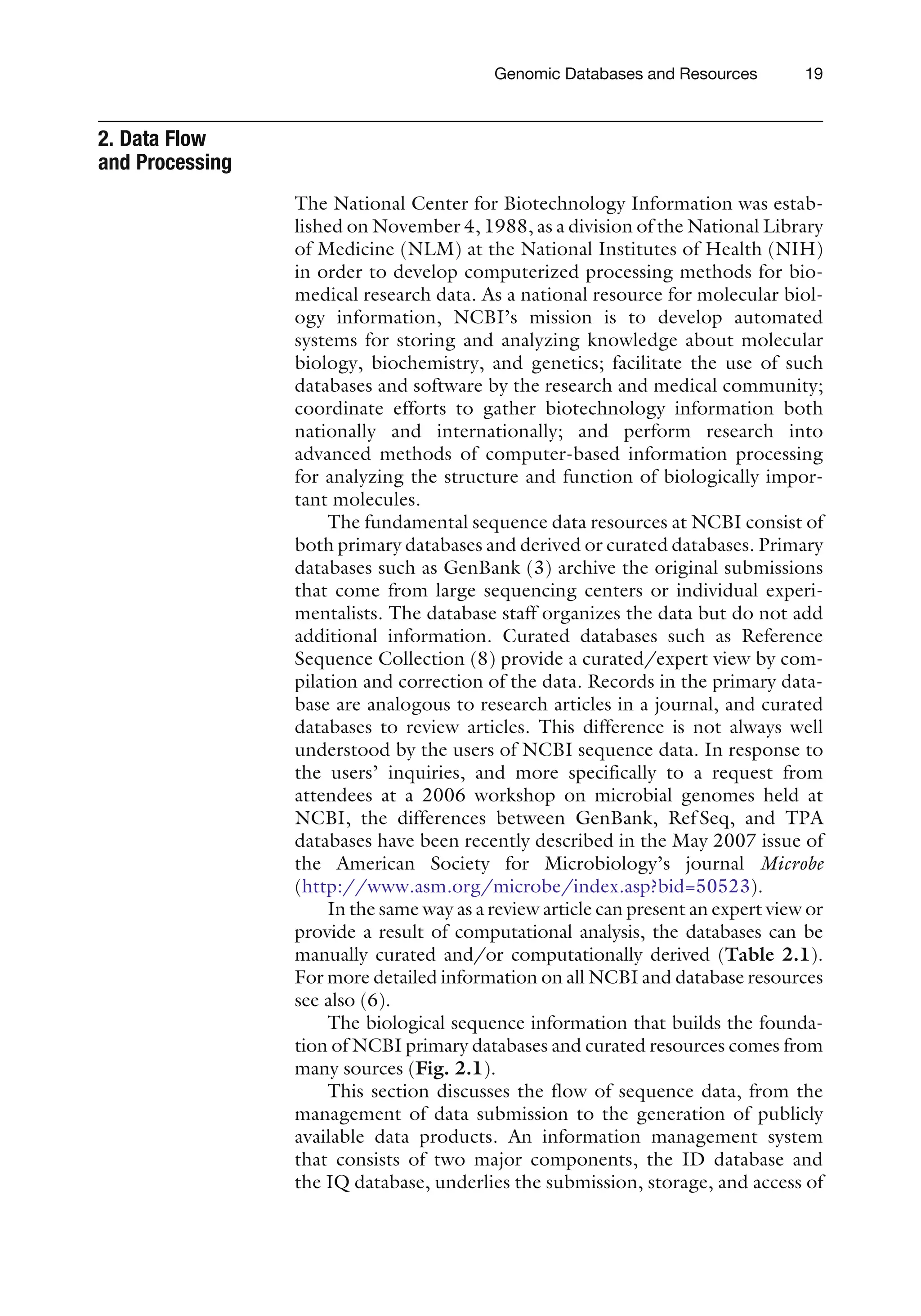 2. Data Flow
and Processing
The National Center for Biotechnology Information was estab-
lished on November 4, 1988, as a division of the National Library
of Medicine (NLM) at the National Institutes of Health (NIH)
in order to develop computerized processing methods for bio-
medical research data. As a national resource for molecular biol-
ogy information, NCBI’s mission is to develop automated
systems for storing and analyzing knowledge about molecular
biology, biochemistry, and genetics; facilitate the use of such
databases and software by the research and medical community;
coordinate efforts to gather biotechnology information both
nationally and internationally; and perform research into
advanced methods of computer-based information processing
for analyzing the structure and function of biologically impor-
tant molecules.
The fundamental sequence data resources at NCBI consist of
both primary databases and derived or curated databases. Primary
databases such as GenBank (3) archive the original submissions
that come from large sequencing centers or individual experi-
mentalists. The database staff organizes the data but do not add
additional information. Curated databases such as Reference
Sequence Collection (8) provide a curated/expert view by com-
pilation and correction of the data. Records in the primary data-
base are analogous to research articles in a journal, and curated
databases to review articles. This difference is not always well
understood by the users of NCBI sequence data. In response to
the users’ inquiries, and more specifically to a request from
attendees at a 2006 workshop on microbial genomes held at
NCBI, the differences between GenBank, Ref Seq, and TPA
databases have been recently described in the May 2007 issue of
the American Society for Microbiology’s journal Microbe
(http://www.asm.org/microbe/index.asp?bid=50523).
In the same way as a review article can present an expert view or
provide a result of computational analysis, the databases can be
manually curated and/or computationally derived (Table 2.1).
For more detailed information on all NCBI and database resources
see also (6).
The biological sequence information that builds the founda-
tion of NCBI primary databases and curated resources comes from
many sources (Fig. 2.1).
This section discusses the flow of sequence data, from the
management of data submission to the generation of publicly
available data products. An information management system
that consists of two major components, the ID database and
the IQ database, underlies the submission, storage, and access of
Genomic Databases and Resources 19
 