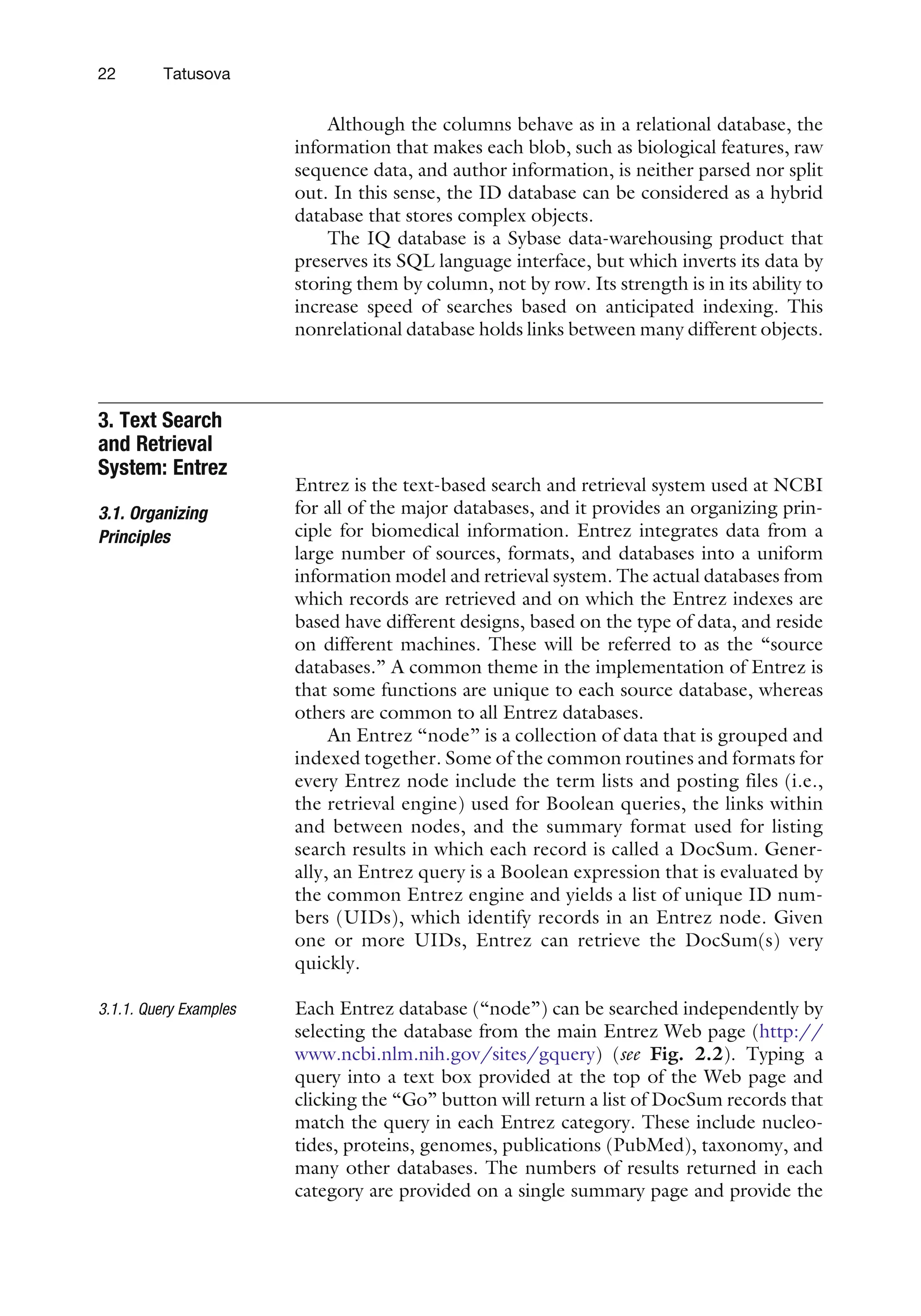 Although the columns behave as in a relational database, the
information that makes each blob, such as biological features, raw
sequence data, and author information, is neither parsed nor split
out. In this sense, the ID database can be considered as a hybrid
database that stores complex objects.
The IQ database is a Sybase data-warehousing product that
preserves its SQL language interface, but which inverts its data by
storing them by column, not by row. Its strength is in its ability to
increase speed of searches based on anticipated indexing. This
nonrelational database holds links between many different objects.
3. Text Search
and Retrieval
System: Entrez
3.1. Organizing
Principles
Entrez is the text-based search and retrieval system used at NCBI
for all of the major databases, and it provides an organizing prin-
ciple for biomedical information. Entrez integrates data from a
large number of sources, formats, and databases into a uniform
information model and retrieval system. The actual databases from
which records are retrieved and on which the Entrez indexes are
based have different designs, based on the type of data, and reside
on different machines. These will be referred to as the ‘‘source
databases.’’ A common theme in the implementation of Entrez is
that some functions are unique to each source database, whereas
others are common to all Entrez databases.
An Entrez ‘‘node’’ is a collection of data that is grouped and
indexed together. Some of the common routines and formats for
every Entrez node include the term lists and posting files (i.e.,
the retrieval engine) used for Boolean queries, the links within
and between nodes, and the summary format used for listing
search results in which each record is called a DocSum. Gener-
ally, an Entrez query is a Boolean expression that is evaluated by
the common Entrez engine and yields a list of unique ID num-
bers (UIDs), which identify records in an Entrez node. Given
one or more UIDs, Entrez can retrieve the DocSum(s) very
quickly.
3.1.1. Query Examples Each Entrez database (‘‘node’’) can be searched independently by
selecting the database from the main Entrez Web page (http://
www.ncbi.nlm.nih.gov/sites/gquery) (see Fig. 2.2). Typing a
query into a text box provided at the top of the Web page and
clicking the ‘‘Go’’ button will return a list of DocSum records that
match the query in each Entrez category. These include nucleo-
tides, proteins, genomes, publications (PubMed), taxonomy, and
many other databases. The numbers of results returned in each
category are provided on a single summary page and provide the
22 Tatusova
 