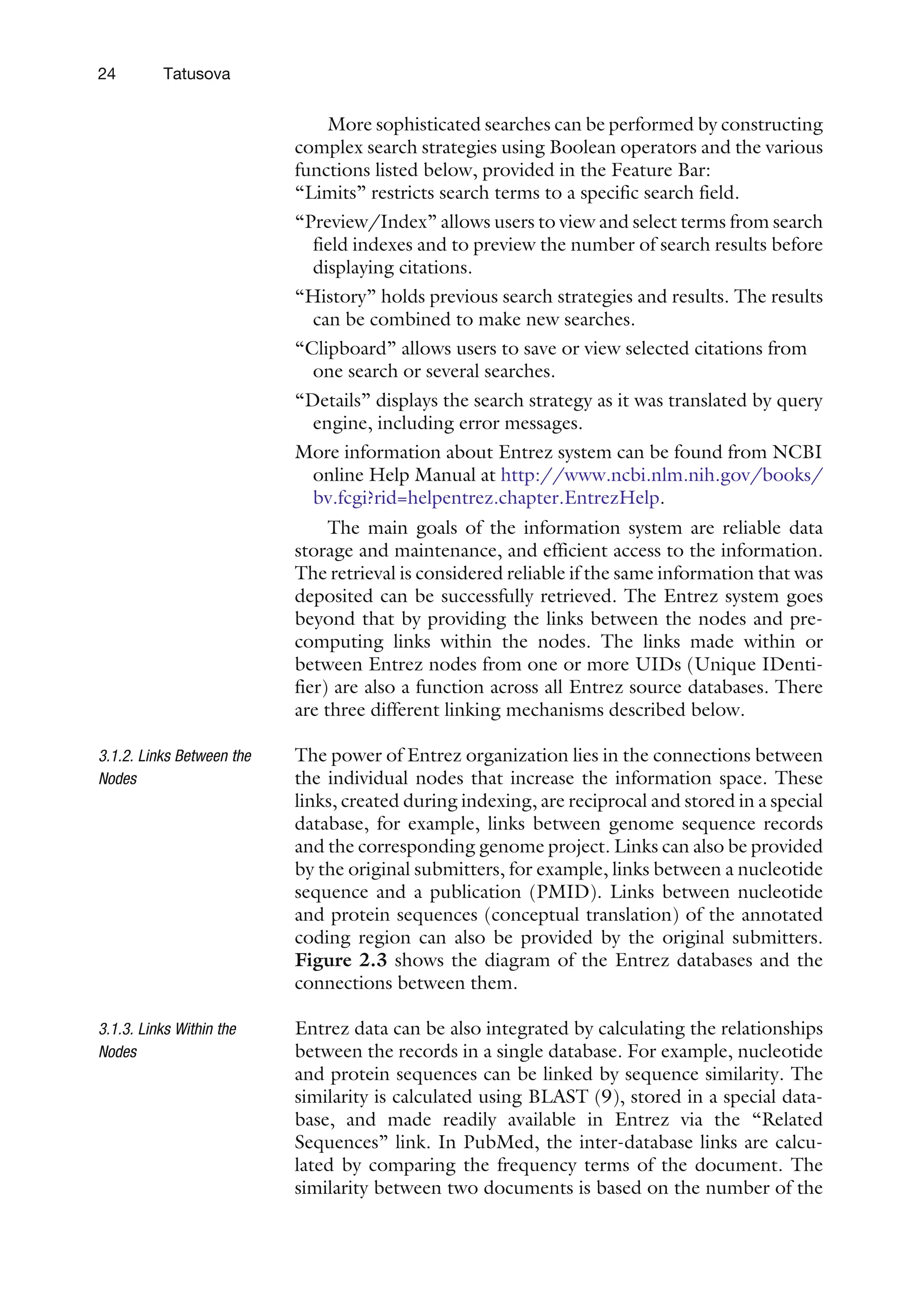 More sophisticated searches can be performed by constructing
complex search strategies using Boolean operators and the various
functions listed below, provided in the Feature Bar:
‘‘Limits’’ restricts search terms to a specific search field.
‘‘Preview/Index’’ allows users to view and select terms from search
field indexes and to preview the number of search results before
displaying citations.
‘‘History’’ holds previous search strategies and results. The results
can be combined to make new searches.
‘‘Clipboard’’ allows users to save or view selected citations from
one search or several searches.
‘‘Details’’ displays the search strategy as it was translated by query
engine, including error messages.
More information about Entrez system can be found from NCBI
online Help Manual at http://www.ncbi.nlm.nih.gov/books/
bv.fcgi?rid=helpentrez.chapter.EntrezHelp.
The main goals of the information system are reliable data
storage and maintenance, and efficient access to the information.
The retrieval is considered reliable if the same information that was
deposited can be successfully retrieved. The Entrez system goes
beyond that by providing the links between the nodes and pre-
computing links within the nodes. The links made within or
between Entrez nodes from one or more UIDs (Unique IDenti-
fier) are also a function across all Entrez source databases. There
are three different linking mechanisms described below.
3.1.2. Links Between the
Nodes
The power of Entrez organization lies in the connections between
the individual nodes that increase the information space. These
links, created during indexing, are reciprocal and stored in a special
database, for example, links between genome sequence records
and the corresponding genome project. Links can also be provided
by the original submitters, for example, links between a nucleotide
sequence and a publication (PMID). Links between nucleotide
and protein sequences (conceptual translation) of the annotated
coding region can also be provided by the original submitters.
Figure 2.3 shows the diagram of the Entrez databases and the
connections between them.
3.1.3. Links Within the
Nodes
Entrez data can be also integrated by calculating the relationships
between the records in a single database. For example, nucleotide
and protein sequences can be linked by sequence similarity. The
similarity is calculated using BLAST (9), stored in a special data-
base, and made readily available in Entrez via the ‘‘Related
Sequences’’ link. In PubMed, the inter-database links are calcu-
lated by comparing the frequency terms of the document. The
similarity between two documents is based on the number of the
24 Tatusova
 