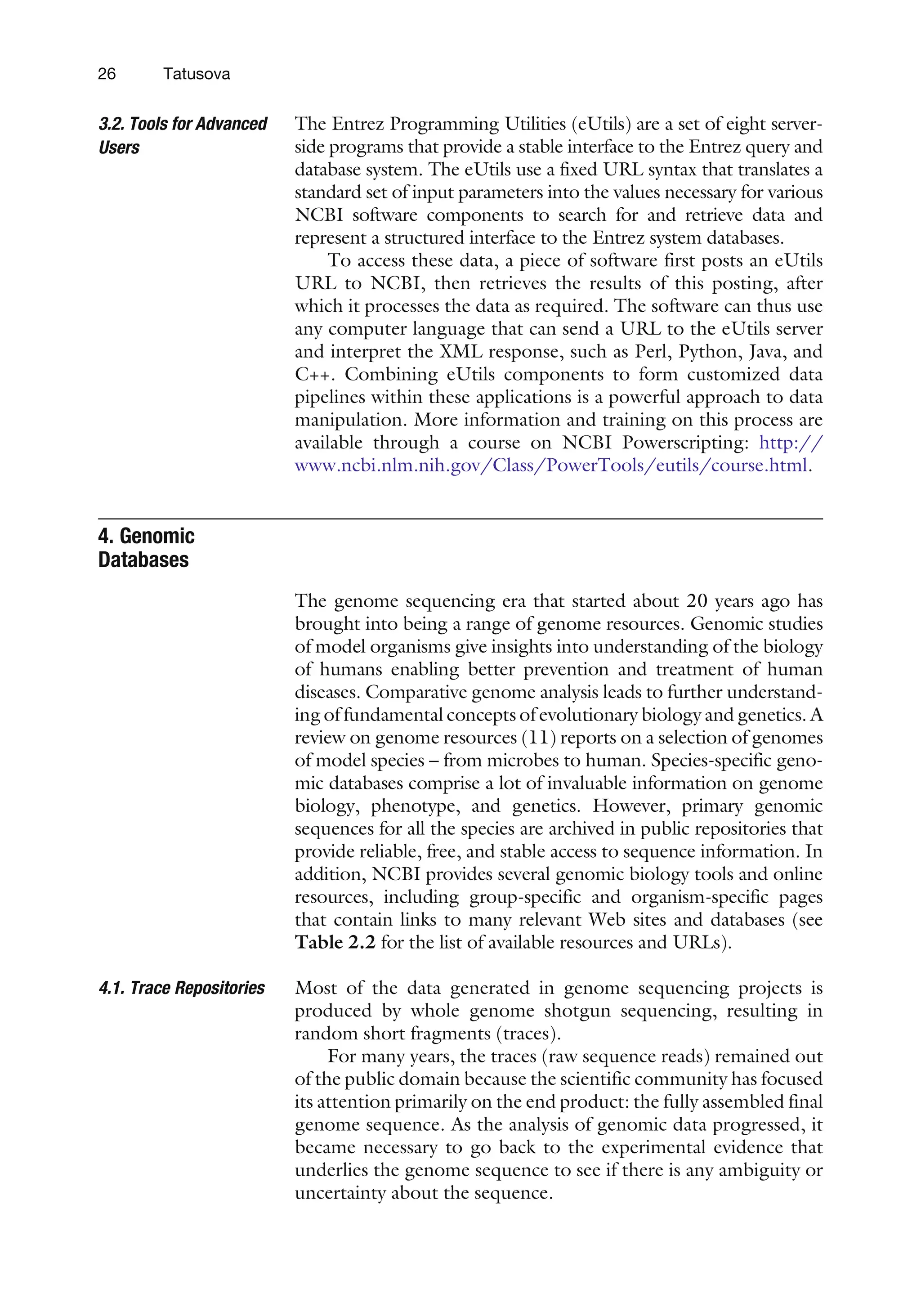 3.2. Tools for Advanced
Users
The Entrez Programming Utilities (eUtils) are a set of eight server-
side programs that provide a stable interface to the Entrez query and
database system. The eUtils use a fixed URL syntax that translates a
standard set of input parameters into the values necessary for various
NCBI software components to search for and retrieve data and
represent a structured interface to the Entrez system databases.
To access these data, a piece of software first posts an eUtils
URL to NCBI, then retrieves the results of this posting, after
which it processes the data as required. The software can thus use
any computer language that can send a URL to the eUtils server
and interpret the XML response, such as Perl, Python, Java, and
C++. Combining eUtils components to form customized data
pipelines within these applications is a powerful approach to data
manipulation. More information and training on this process are
available through a course on NCBI Powerscripting: http://
www.ncbi.nlm.nih.gov/Class/PowerTools/eutils/course.html.
4. Genomic
Databases
The genome sequencing era that started about 20 years ago has
brought into being a range of genome resources. Genomic studies
of model organisms give insights into understanding of the biology
of humans enabling better prevention and treatment of human
diseases. Comparative genome analysis leads to further understand-
ing of fundamental concepts of evolutionary biology and genetics. A
review on genome resources (11) reports on a selection of genomes
of model species – from microbes to human. Species-specific geno-
mic databases comprise a lot of invaluable information on genome
biology, phenotype, and genetics. However, primary genomic
sequences for all the species are archived in public repositories that
provide reliable, free, and stable access to sequence information. In
addition, NCBI provides several genomic biology tools and online
resources, including group-specific and organism-specific pages
that contain links to many relevant Web sites and databases (see
Table 2.2 for the list of available resources and URLs).
4.1. Trace Repositories Most of the data generated in genome sequencing projects is
produced by whole genome shotgun sequencing, resulting in
random short fragments (traces).
For many years, the traces (raw sequence reads) remained out
of the public domain because the scientific community has focused
its attention primarily on the end product: the fully assembled final
genome sequence. As the analysis of genomic data progressed, it
became necessary to go back to the experimental evidence that
underlies the genome sequence to see if there is any ambiguity or
uncertainty about the sequence.
26 Tatusova
 
