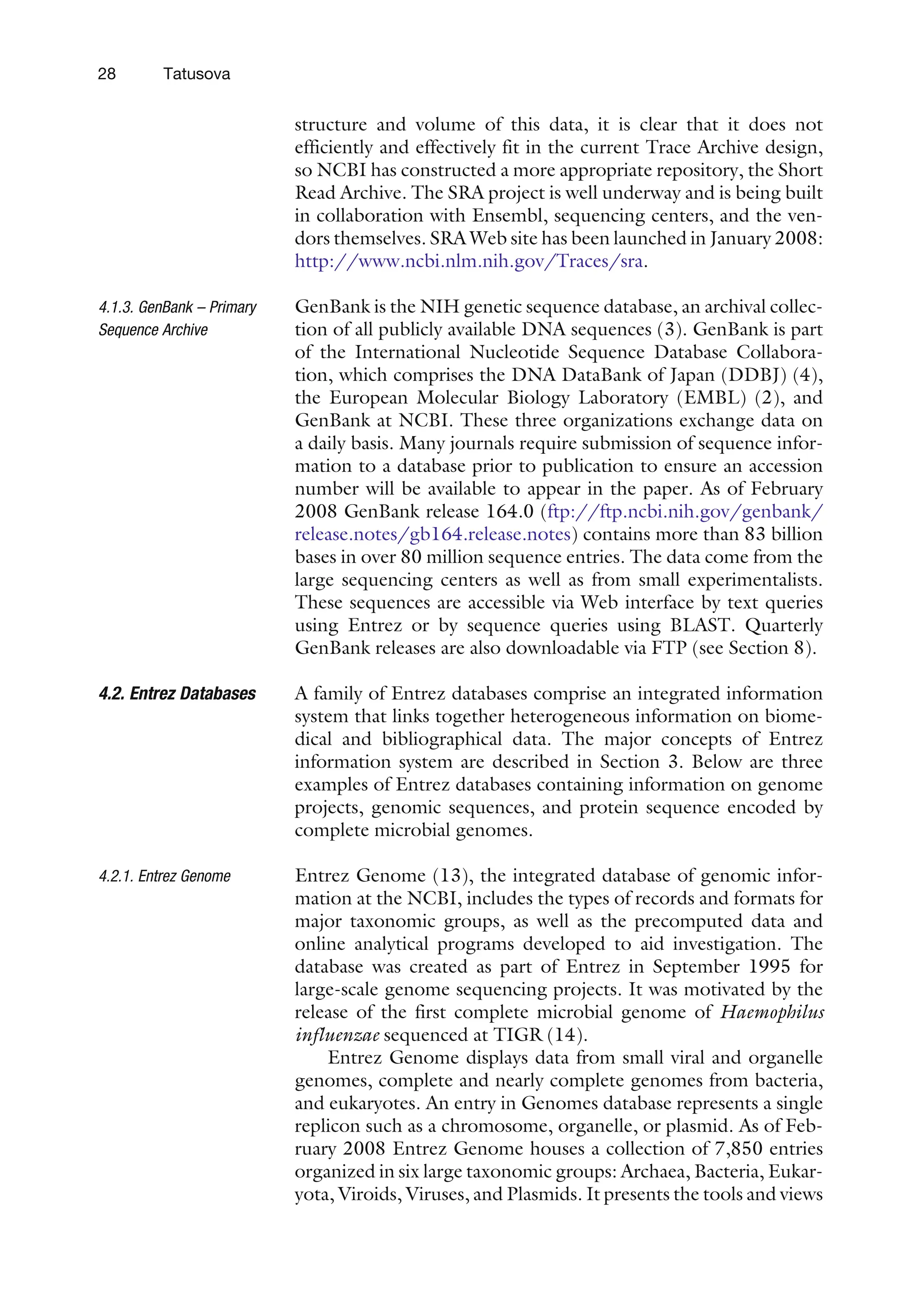 structure and volume of this data, it is clear that it does not
efficiently and effectively fit in the current Trace Archive design,
so NCBI has constructed a more appropriate repository, the Short
Read Archive. The SRA project is well underway and is being built
in collaboration with Ensembl, sequencing centers, and the ven-
dors themselves. SRA Web site has been launched in January 2008:
http://www.ncbi.nlm.nih.gov/Traces/sra.
4.1.3. GenBank – Primary
Sequence Archive
GenBank is the NIH genetic sequence database, an archival collec-
tion of all publicly available DNA sequences (3). GenBank is part
of the International Nucleotide Sequence Database Collabora-
tion, which comprises the DNA DataBank of Japan (DDBJ) (4),
the European Molecular Biology Laboratory (EMBL) (2), and
GenBank at NCBI. These three organizations exchange data on
a daily basis. Many journals require submission of sequence infor-
mation to a database prior to publication to ensure an accession
number will be available to appear in the paper. As of February
2008 GenBank release 164.0 (ftp://ftp.ncbi.nih.gov/genbank/
release.notes/gb164.release.notes) contains more than 83 billion
bases in over 80 million sequence entries. The data come from the
large sequencing centers as well as from small experimentalists.
These sequences are accessible via Web interface by text queries
using Entrez or by sequence queries using BLAST. Quarterly
GenBank releases are also downloadable via FTP (see Section 8).
4.2. Entrez Databases A family of Entrez databases comprise an integrated information
system that links together heterogeneous information on biome-
dical and bibliographical data. The major concepts of Entrez
information system are described in Section 3. Below are three
examples of Entrez databases containing information on genome
projects, genomic sequences, and protein sequence encoded by
complete microbial genomes.
4.2.1. Entrez Genome Entrez Genome (13), the integrated database of genomic infor-
mation at the NCBI, includes the types of records and formats for
major taxonomic groups, as well as the precomputed data and
online analytical programs developed to aid investigation. The
database was created as part of Entrez in September 1995 for
large-scale genome sequencing projects. It was motivated by the
release of the first complete microbial genome of Haemophilus
influenzae sequenced at TIGR (14).
Entrez Genome displays data from small viral and organelle
genomes, complete and nearly complete genomes from bacteria,
and eukaryotes. An entry in Genomes database represents a single
replicon such as a chromosome, organelle, or plasmid. As of Feb-
ruary 2008 Entrez Genome houses a collection of 7,850 entries
organized in six large taxonomic groups: Archaea, Bacteria, Eukar-
yota, Viroids, Viruses, and Plasmids. It presents the tools and views
28 Tatusova
 
