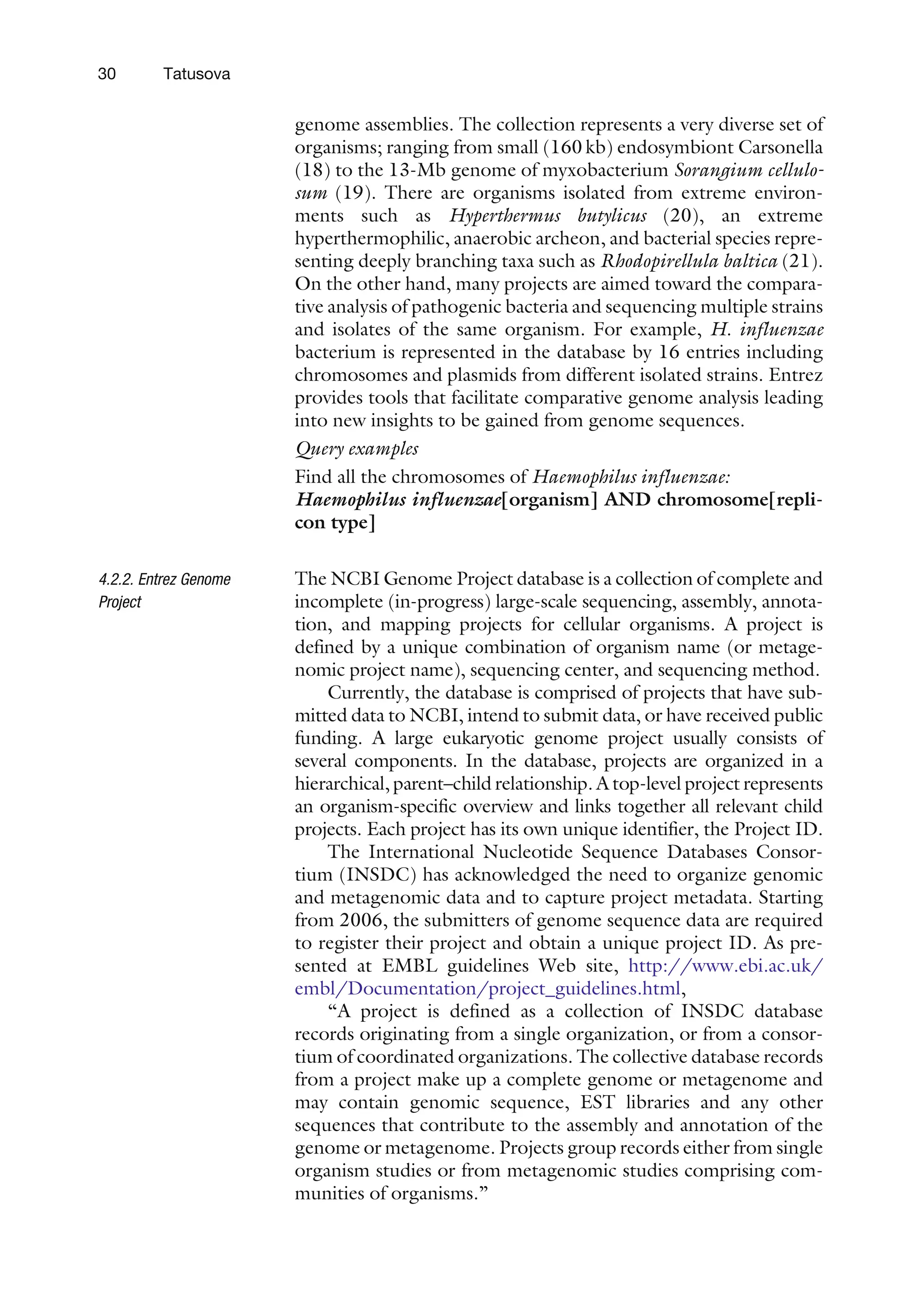 genome assemblies. The collection represents a very diverse set of
organisms; ranging from small (160 kb) endosymbiont Carsonella
(18) to the 13-Mb genome of myxobacterium Sorangium cellulo-
sum (19). There are organisms isolated from extreme environ-
ments such as Hyperthermus butylicus (20), an extreme
hyperthermophilic, anaerobic archeon, and bacterial species repre-
senting deeply branching taxa such as Rhodopirellula baltica (21).
On the other hand, many projects are aimed toward the compara-
tive analysis of pathogenic bacteria and sequencing multiple strains
and isolates of the same organism. For example, H. influenzae
bacterium is represented in the database by 16 entries including
chromosomes and plasmids from different isolated strains. Entrez
provides tools that facilitate comparative genome analysis leading
into new insights to be gained from genome sequences.
Query examples
Find all the chromosomes of Haemophilus influenzae:
Haemophilus influenzae[organism] AND chromosome[repli-
con type]
4.2.2. Entrez Genome
Project
The NCBI Genome Project database is a collection of complete and
incomplete (in-progress) large-scale sequencing, assembly, annota-
tion, and mapping projects for cellular organisms. A project is
defined by a unique combination of organism name (or metage-
nomic project name), sequencing center, and sequencing method.
Currently, the database is comprised of projects that have sub-
mitted data to NCBI, intend to submit data, or have received public
funding. A large eukaryotic genome project usually consists of
several components. In the database, projects are organized in a
hierarchical, parent–child relationship. A top-level project represents
an organism-specific overview and links together all relevant child
projects. Each project has its own unique identifier, the Project ID.
The International Nucleotide Sequence Databases Consor-
tium (INSDC) has acknowledged the need to organize genomic
and metagenomic data and to capture project metadata. Starting
from 2006, the submitters of genome sequence data are required
to register their project and obtain a unique project ID. As pre-
sented at EMBL guidelines Web site, http://www.ebi.ac.uk/
embl/Documentation/project_guidelines.html,
‘‘A project is defined as a collection of INSDC database
records originating from a single organization, or from a consor-
tium of coordinated organizations. The collective database records
from a project make up a complete genome or metagenome and
may contain genomic sequence, EST libraries and any other
sequences that contribute to the assembly and annotation of the
genome or metagenome. Projects group records either from single
organism studies or from metagenomic studies comprising com-
munities of organisms.’’
30 Tatusova
 