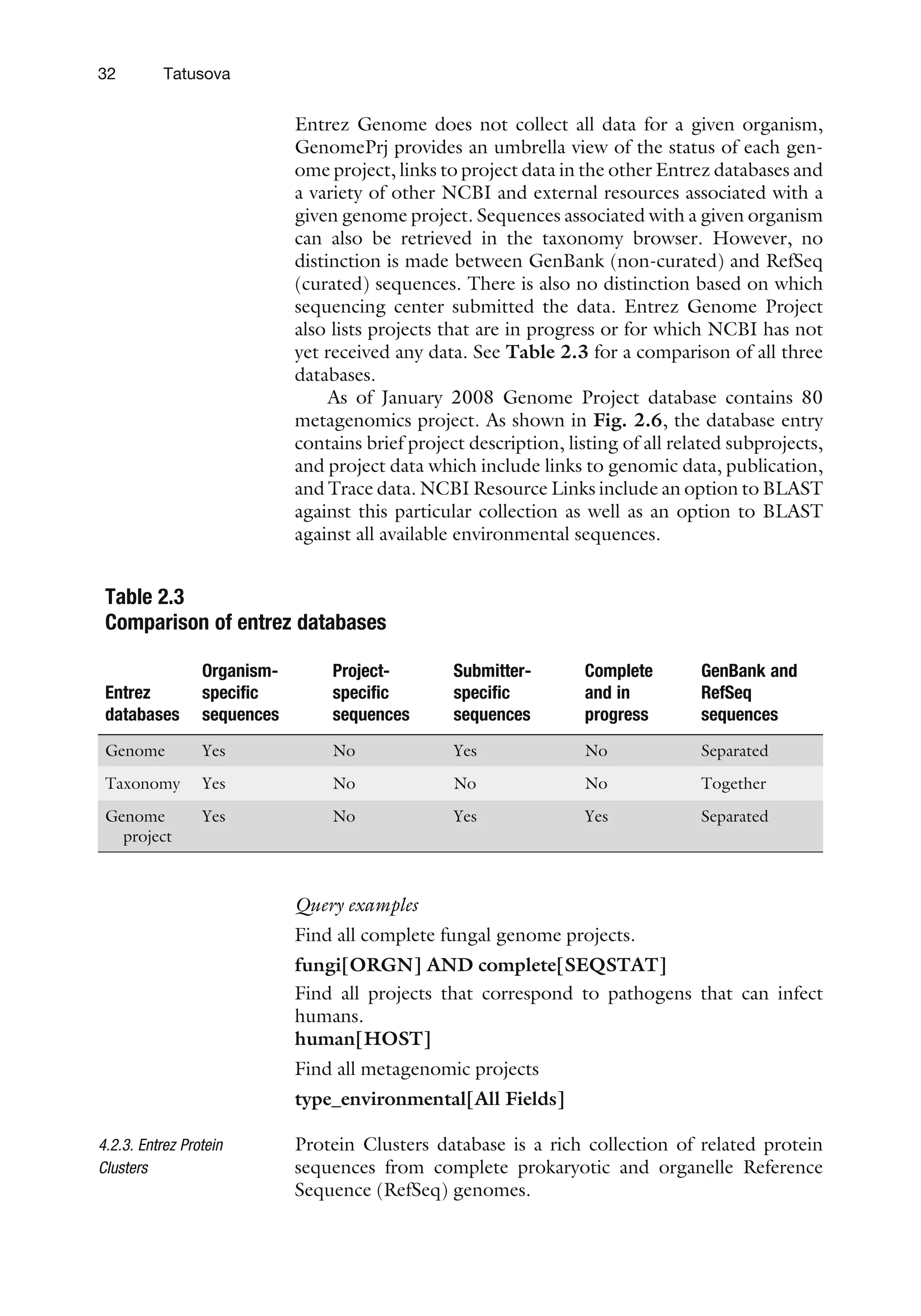 Entrez Genome does not collect all data for a given organism,
GenomePrj provides an umbrella view of the status of each gen-
ome project, links to project data in the other Entrez databases and
a variety of other NCBI and external resources associated with a
given genome project. Sequences associated with a given organism
can also be retrieved in the taxonomy browser. However, no
distinction is made between GenBank (non-curated) and RefSeq
(curated) sequences. There is also no distinction based on which
sequencing center submitted the data. Entrez Genome Project
also lists projects that are in progress or for which NCBI has not
yet received any data. See Table 2.3 for a comparison of all three
databases.
As of January 2008 Genome Project database contains 80
metagenomics project. As shown in Fig. 2.6, the database entry
contains brief project description, listing of all related subprojects,
and project data which include links to genomic data, publication,
and Trace data. NCBI Resource Links include an option to BLAST
against this particular collection as well as an option to BLAST
against all available environmental sequences.
Query examples
Find all complete fungal genome projects.
fungi[ORGN] AND complete[SEQSTAT]
Find all projects that correspond to pathogens that can infect
humans.
human[HOST]
Find all metagenomic projects
type_environmental[All Fields]
4.2.3. Entrez Protein
Clusters
Protein Clusters database is a rich collection of related protein
sequences from complete prokaryotic and organelle Reference
Sequence (RefSeq) genomes.
Table 2.3
Comparison of entrez databases
Entrez
databases
Organism-
specific
sequences
Project-
specific
sequences
Submitter-
specific
sequences
Complete
and in
progress
GenBank and
RefSeq
sequences
Genome Yes No Yes No Separated
Taxonomy Yes No No No Together
Genome
project
Yes No Yes Yes Separated
32 Tatusova
 