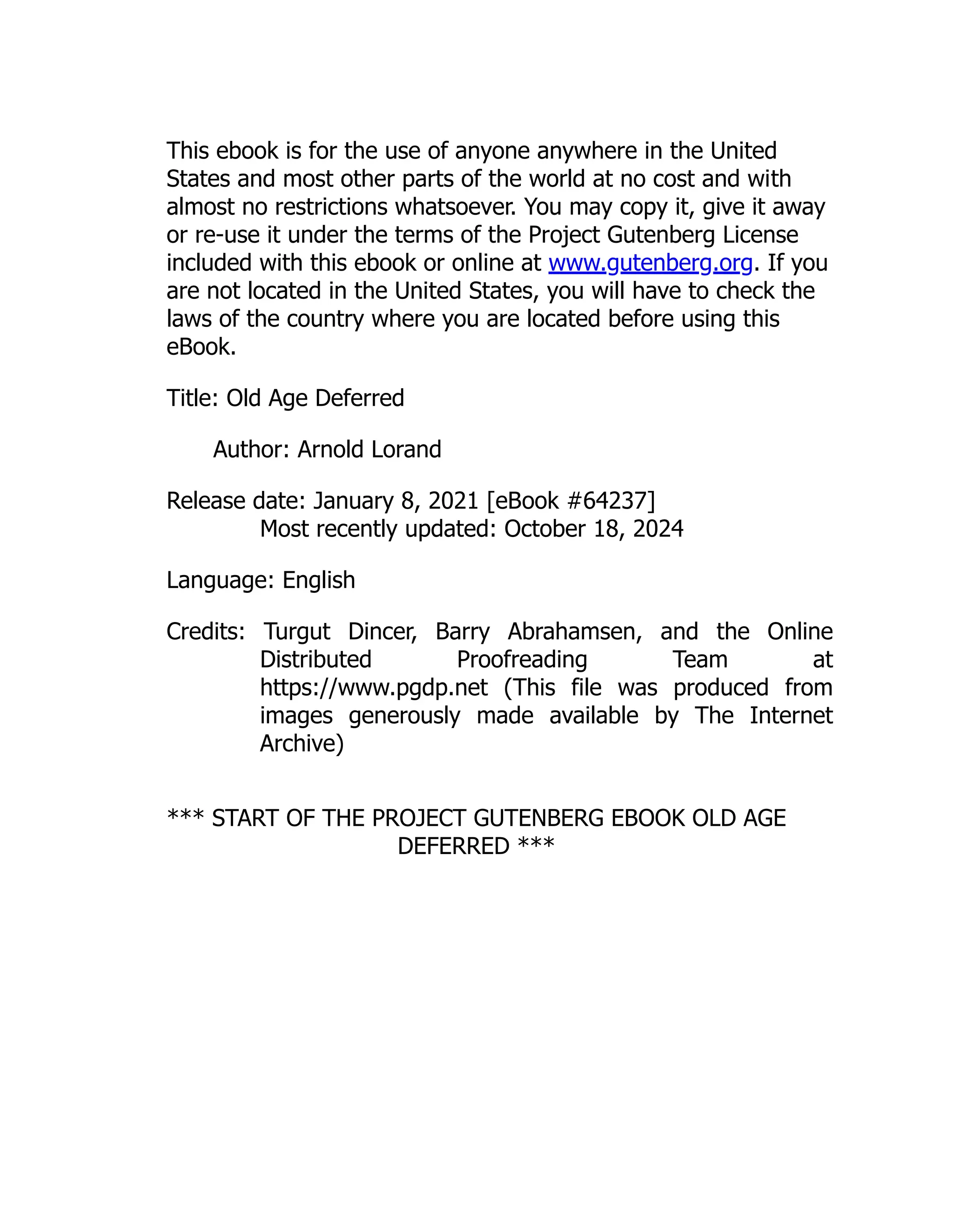 This ebook is for the use of anyone anywhere in the United
States and most other parts of the world at no cost and with
almost no restrictions whatsoever. You may copy it, give it away
or re-use it under the terms of the Project Gutenberg License
included with this ebook or online at www.gutenberg.org. If you
are not located in the United States, you will have to check the
laws of the country where you are located before using this
eBook.
Title: Old Age Deferred
Author: Arnold Lorand
Release date: January 8, 2021 [eBook #64237]
Most recently updated: October 18, 2024
Language: English
Credits: Turgut Dincer, Barry Abrahamsen, and the Online
Distributed Proofreading Team at
https://www.pgdp.net (This file was produced from
images generously made available by The Internet
Archive)
*** START OF THE PROJECT GUTENBERG EBOOK OLD AGE
DEFERRED ***
 