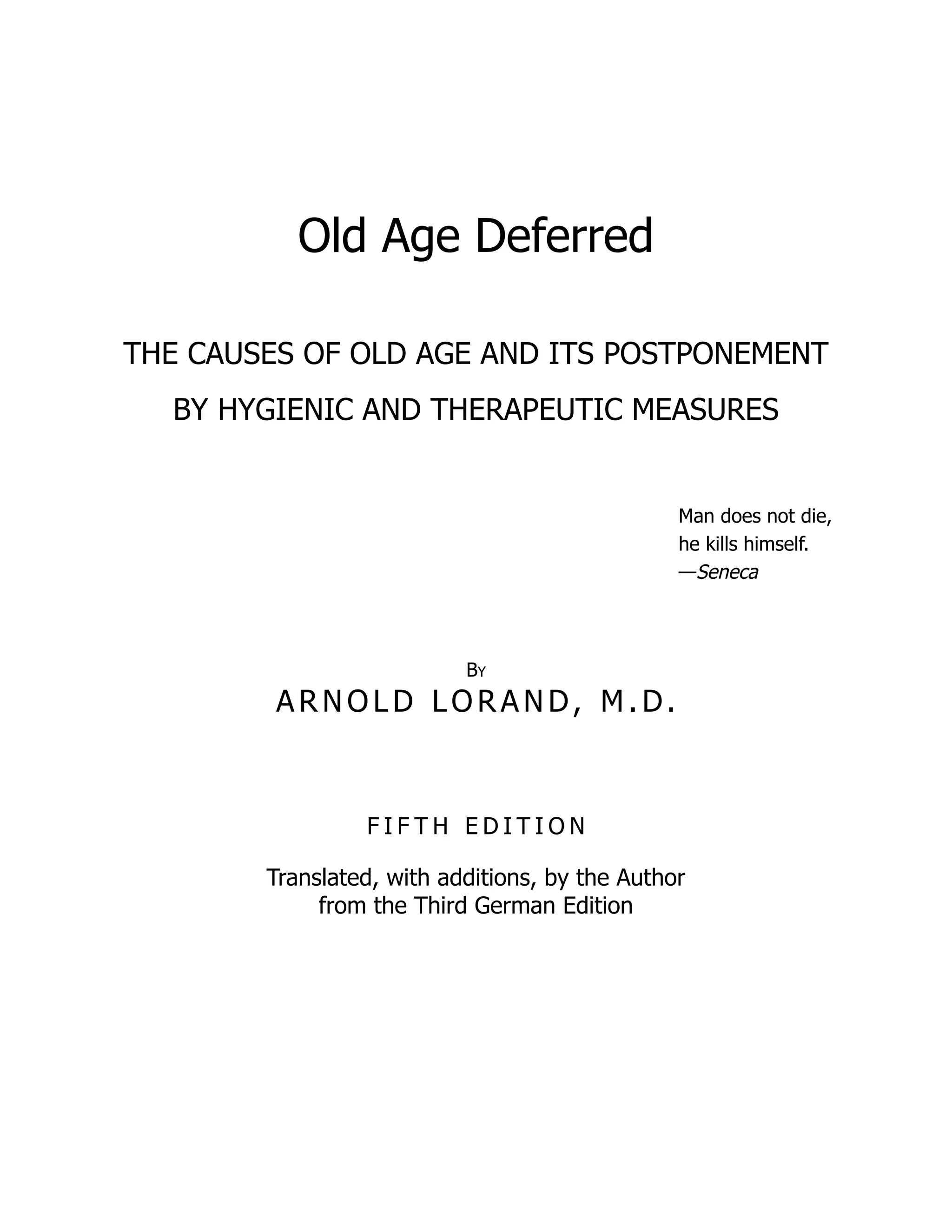 Old Age Deferred
THE CAUSES OF OLD AGE AND ITS POSTPONEMENT
BY HYGIENIC AND THERAPEUTIC MEASURES
Man does not die,
he kills himself.
—Seneca
By
A R N O L D LO R A N D, M . D.
F I F T H E D I T I O N
Translated, with additions, by the Author
from the Third German Edition
 
