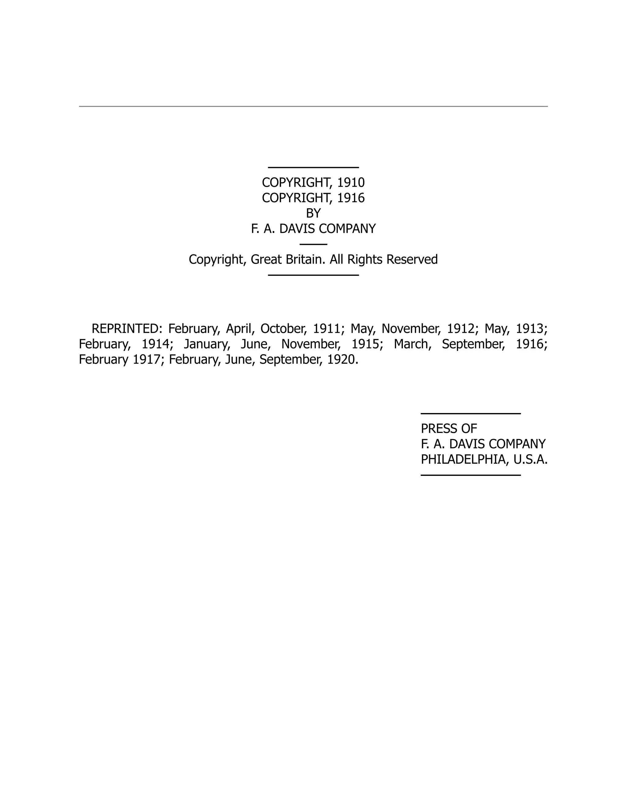 ──────────
COPYRIGHT, 1910
COPYRIGHT, 1916
BY
F. A. DAVIS COMPANY
───
Copyright, Great Britain. All Rights Reserved
──────────
REPRINTED: February, April, October, 1911; May, November, 1912; May, 1913;
February, 1914; January, June, November, 1915; March, September, 1916;
February 1917; February, June, September, 1920.
───────────
PRESS OF
F. A. DAVIS COMPANY
PHILADELPHIA, U.S.A.
───────────
 
