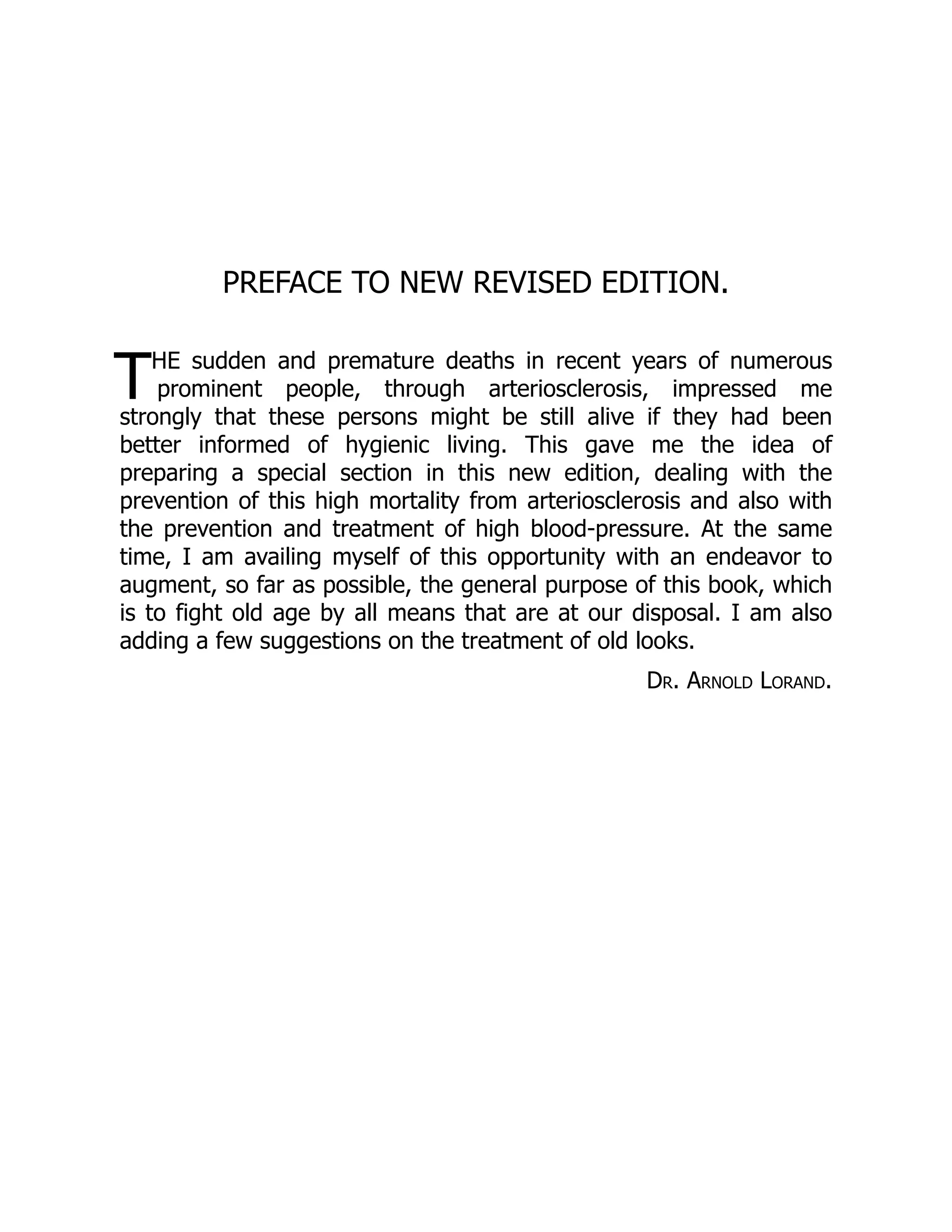 T
PREFACE TO NEW REVISED EDITION.
HE sudden and premature deaths in recent years of numerous
prominent people, through arteriosclerosis, impressed me
strongly that these persons might be still alive if they had been
better informed of hygienic living. This gave me the idea of
preparing a special section in this new edition, dealing with the
prevention of this high mortality from arteriosclerosis and also with
the prevention and treatment of high blood-pressure. At the same
time, I am availing myself of this opportunity with an endeavor to
augment, so far as possible, the general purpose of this book, which
is to fight old age by all means that are at our disposal. I am also
adding a few suggestions on the treatment of old looks.
Dr. Arnold Lorand.
 