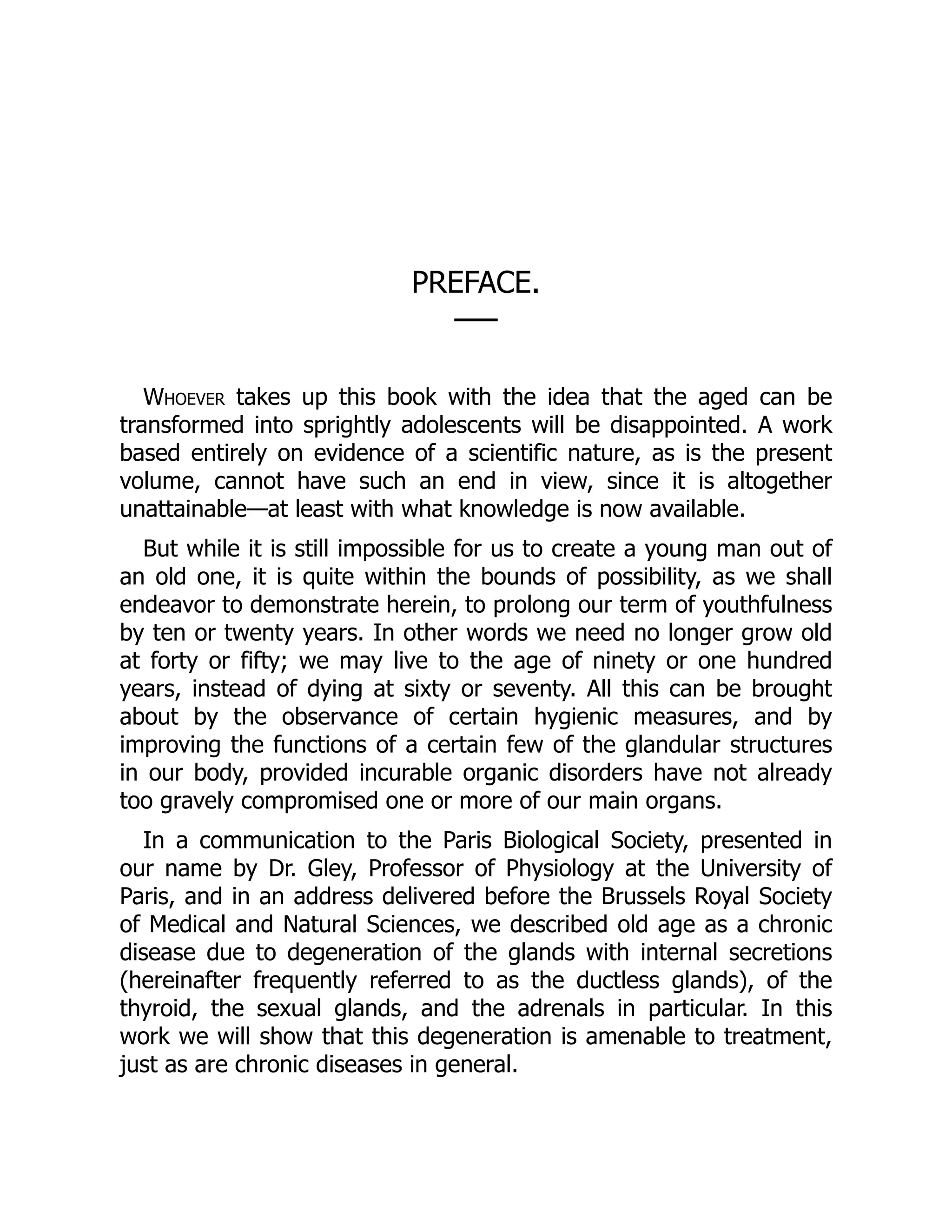 PREFACE.
──
Whoever takes up this book with the idea that the aged can be
transformed into sprightly adolescents will be disappointed. A work
based entirely on evidence of a scientific nature, as is the present
volume, cannot have such an end in view, since it is altogether
unattainable—at least with what knowledge is now available.
But while it is still impossible for us to create a young man out of
an old one, it is quite within the bounds of possibility, as we shall
endeavor to demonstrate herein, to prolong our term of youthfulness
by ten or twenty years. In other words we need no longer grow old
at forty or fifty; we may live to the age of ninety or one hundred
years, instead of dying at sixty or seventy. All this can be brought
about by the observance of certain hygienic measures, and by
improving the functions of a certain few of the glandular structures
in our body, provided incurable organic disorders have not already
too gravely compromised one or more of our main organs.
In a communication to the Paris Biological Society, presented in
our name by Dr. Gley, Professor of Physiology at the University of
Paris, and in an address delivered before the Brussels Royal Society
of Medical and Natural Sciences, we described old age as a chronic
disease due to degeneration of the glands with internal secretions
(hereinafter frequently referred to as the ductless glands), of the
thyroid, the sexual glands, and the adrenals in particular. In this
work we will show that this degeneration is amenable to treatment,
just as are chronic diseases in general.
 