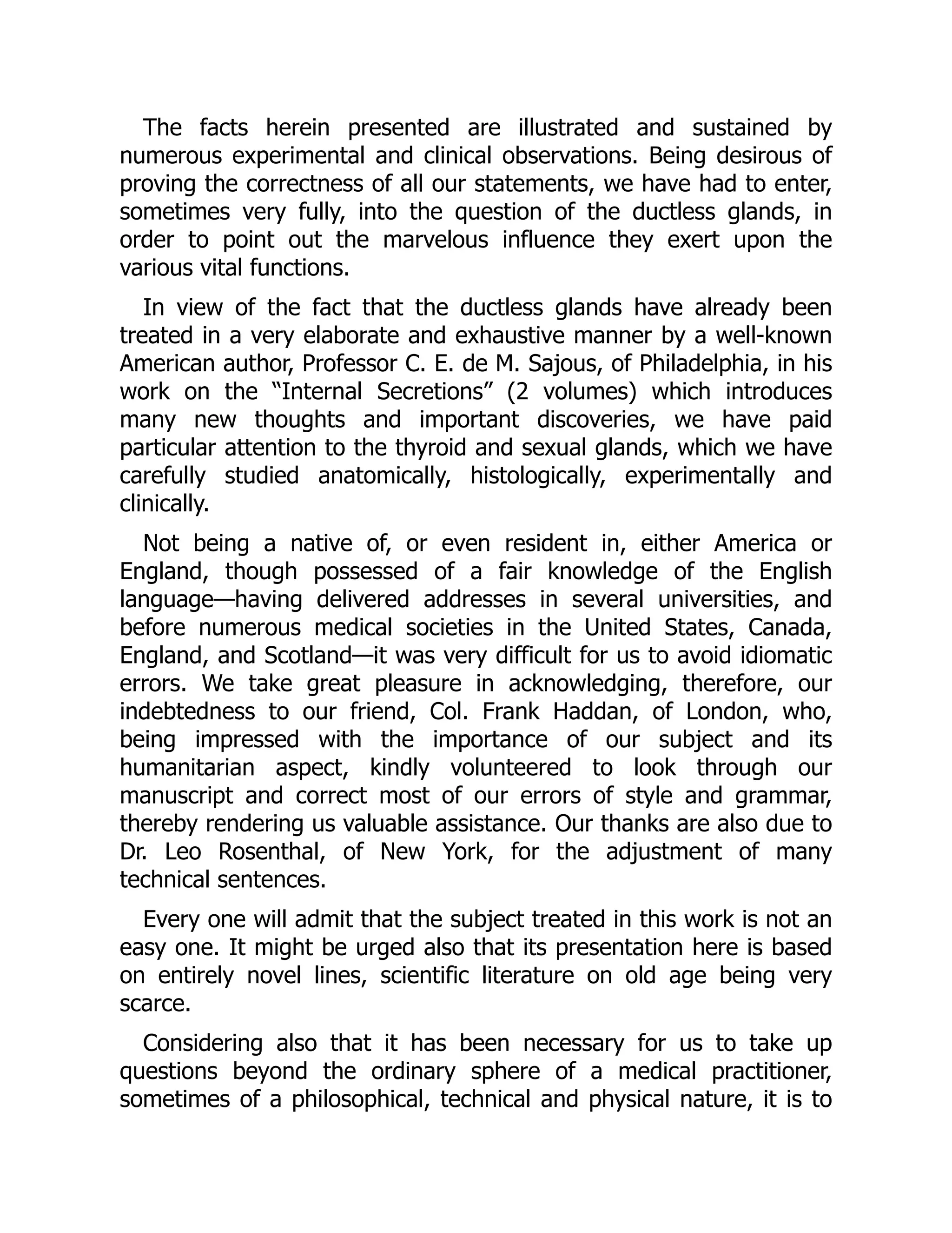 The facts herein presented are illustrated and sustained by
numerous experimental and clinical observations. Being desirous of
proving the correctness of all our statements, we have had to enter,
sometimes very fully, into the question of the ductless glands, in
order to point out the marvelous influence they exert upon the
various vital functions.
In view of the fact that the ductless glands have already been
treated in a very elaborate and exhaustive manner by a well-known
American author, Professor C. E. de M. Sajous, of Philadelphia, in his
work on the “Internal Secretions” (2 volumes) which introduces
many new thoughts and important discoveries, we have paid
particular attention to the thyroid and sexual glands, which we have
carefully studied anatomically, histologically, experimentally and
clinically.
Not being a native of, or even resident in, either America or
England, though possessed of a fair knowledge of the English
language—having delivered addresses in several universities, and
before numerous medical societies in the United States, Canada,
England, and Scotland—it was very difficult for us to avoid idiomatic
errors. We take great pleasure in acknowledging, therefore, our
indebtedness to our friend, Col. Frank Haddan, of London, who,
being impressed with the importance of our subject and its
humanitarian aspect, kindly volunteered to look through our
manuscript and correct most of our errors of style and grammar,
thereby rendering us valuable assistance. Our thanks are also due to
Dr. Leo Rosenthal, of New York, for the adjustment of many
technical sentences.
Every one will admit that the subject treated in this work is not an
easy one. It might be urged also that its presentation here is based
on entirely novel lines, scientific literature on old age being very
scarce.
Considering also that it has been necessary for us to take up
questions beyond the ordinary sphere of a medical practitioner,
sometimes of a philosophical, technical and physical nature, it is to
 