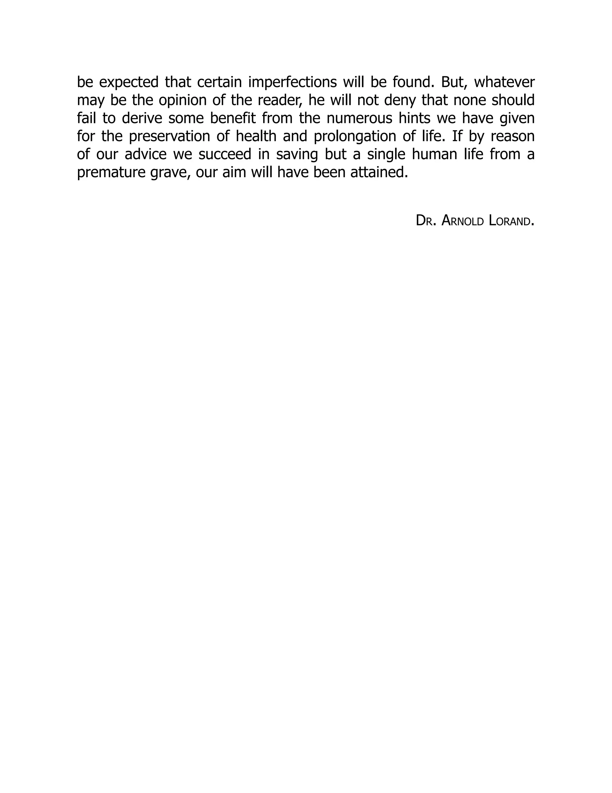 be expected that certain imperfections will be found. But, whatever
may be the opinion of the reader, he will not deny that none should
fail to derive some benefit from the numerous hints we have given
for the preservation of health and prolongation of life. If by reason
of our advice we succeed in saving but a single human life from a
premature grave, our aim will have been attained.
Dr. Arnold Lorand.
 
