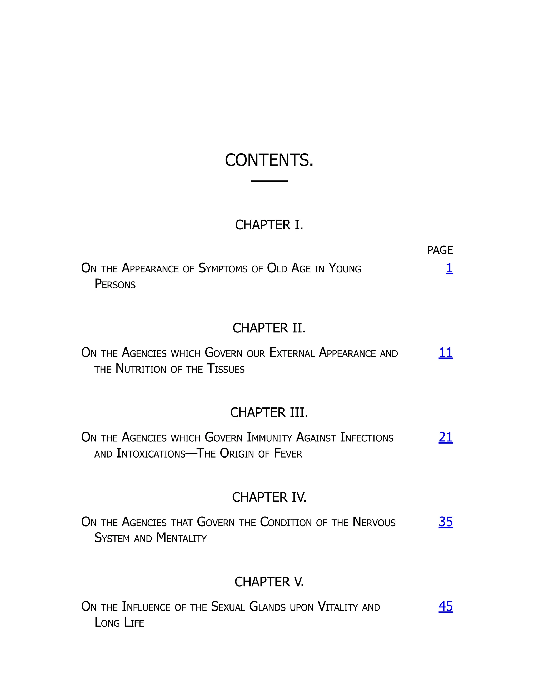 CONTENTS.
───
CHAPTER I.
PAGE
On the Appearance of Symptoms of Old Age in Young
Persons
1
CHAPTER II.
On the Agencies which Govern our External Appearance and
the Nutrition of the Tissues
11
CHAPTER III.
On the Agencies which Govern Immunity Against Infections
and Intoxications—The Origin of Fever
21
CHAPTER IV.
On the Agencies that Govern the Condition of the Nervous
System and Mentality
35
CHAPTER V.
On the Influence of the Sexual Glands upon Vitality and
Long Life
45
 