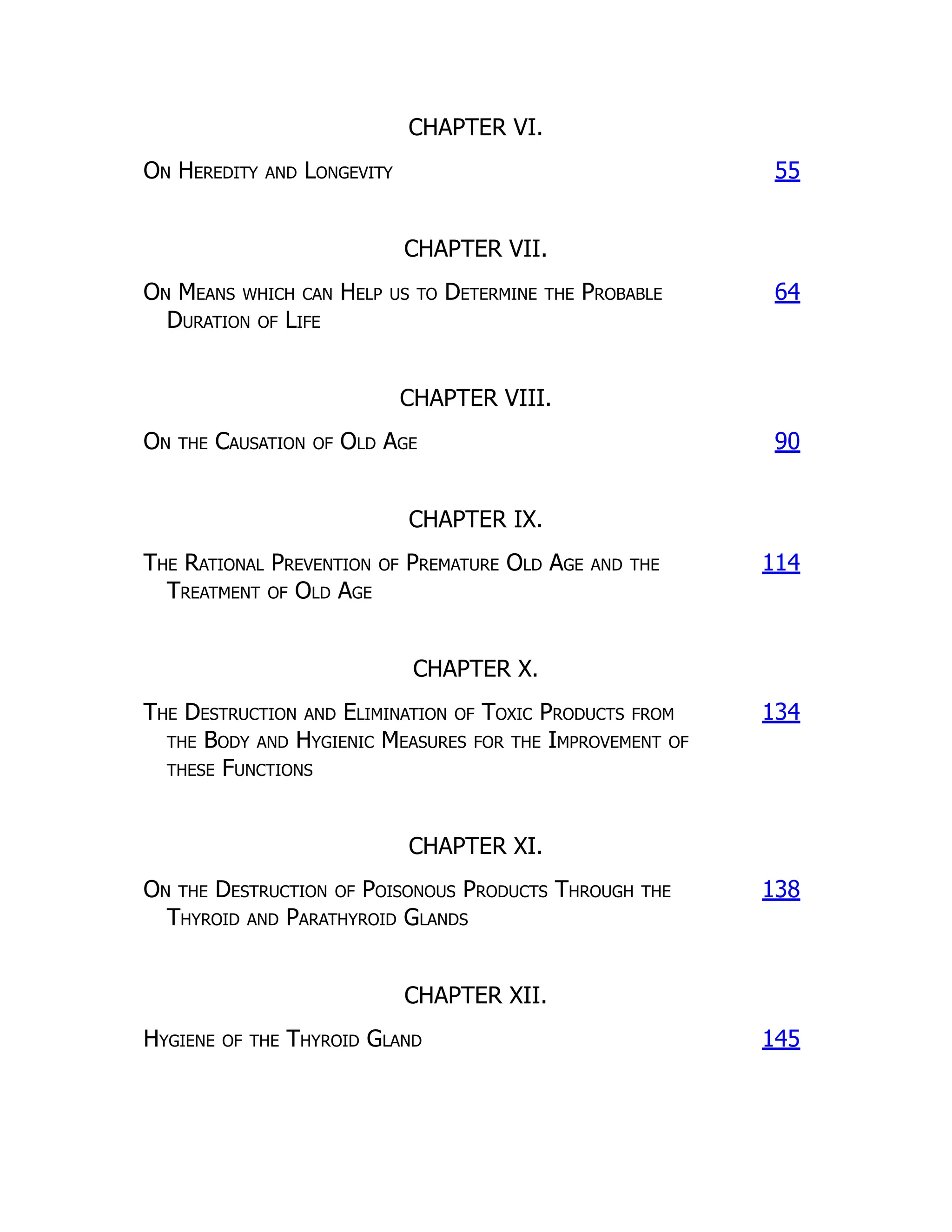 CHAPTER VI.
On Heredity and Longevity 55
CHAPTER VII.
On Means which can Help us to Determine the Probable
Duration of Life
64
CHAPTER VIII.
On the Causation of Old Age 90
CHAPTER IX.
The Rational Prevention of Premature Old Age and the
Treatment of Old Age
114
CHAPTER X.
The Destruction and Elimination of Toxic Products from
the Body and Hygienic Measures for the Improvement of
these Functions
134
CHAPTER XI.
On the Destruction of Poisonous Products Through the
Thyroid and Parathyroid Glands
138
CHAPTER XII.
Hygiene of the Thyroid Gland 145
 