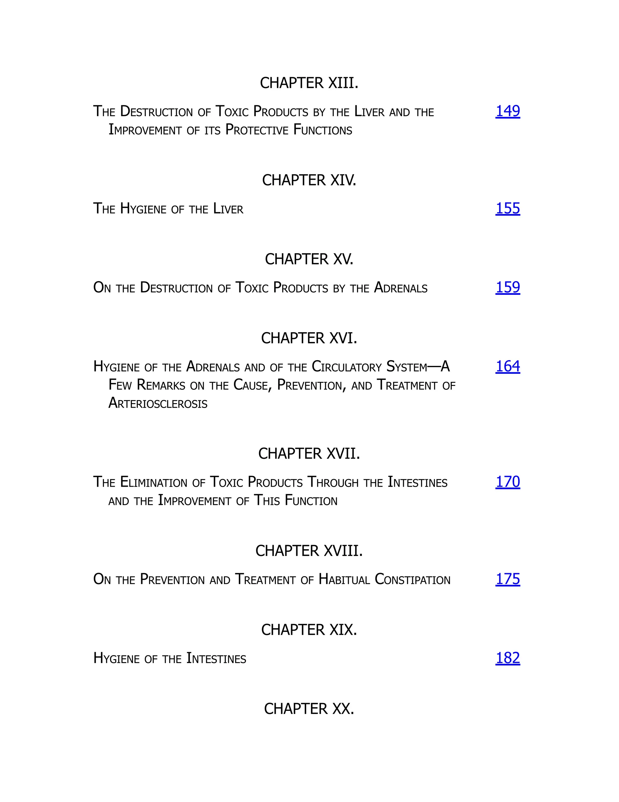CHAPTER XIII.
The Destruction of Toxic Products by the Liver and the
Improvement of its Protective Functions
149
CHAPTER XIV.
The Hygiene of the Liver 155
CHAPTER XV.
On the Destruction of Toxic Products by the Adrenals 159
CHAPTER XVI.
Hygiene of the Adrenals and of the Circulatory System—A
Few Remarks on the Cause, Prevention, and Treatment of
Arteriosclerosis
164
CHAPTER XVII.
The Elimination of Toxic Products Through the Intestines
and the Improvement of This Function
170
CHAPTER XVIII.
On the Prevention and Treatment of Habitual Constipation 175
CHAPTER XIX.
Hygiene of the Intestines 182
CHAPTER XX.
 