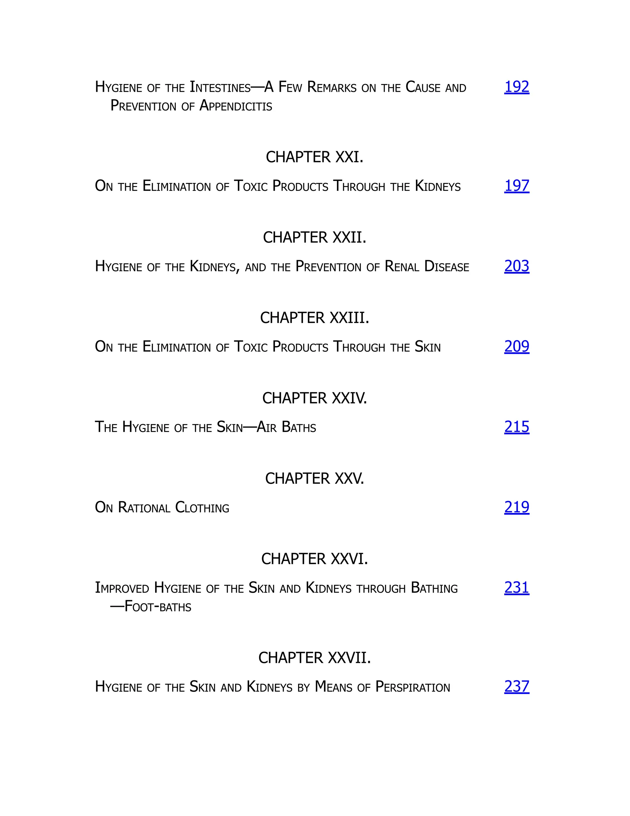 Hygiene of the Intestines—A Few Remarks on the Cause and
Prevention of Appendicitis
192
CHAPTER XXI.
On the Elimination of Toxic Products Through the Kidneys 197
CHAPTER XXII.
Hygiene of the Kidneys, and the Prevention of Renal Disease 203
CHAPTER XXIII.
On the Elimination of Toxic Products Through the Skin 209
CHAPTER XXIV.
The Hygiene of the Skin—Air Baths 215
CHAPTER XXV.
On Rational Clothing 219
CHAPTER XXVI.
Improved Hygiene of the Skin and Kidneys through Bathing
—Foot-baths
231
CHAPTER XXVII.
Hygiene of the Skin and Kidneys by Means of Perspiration 237
 