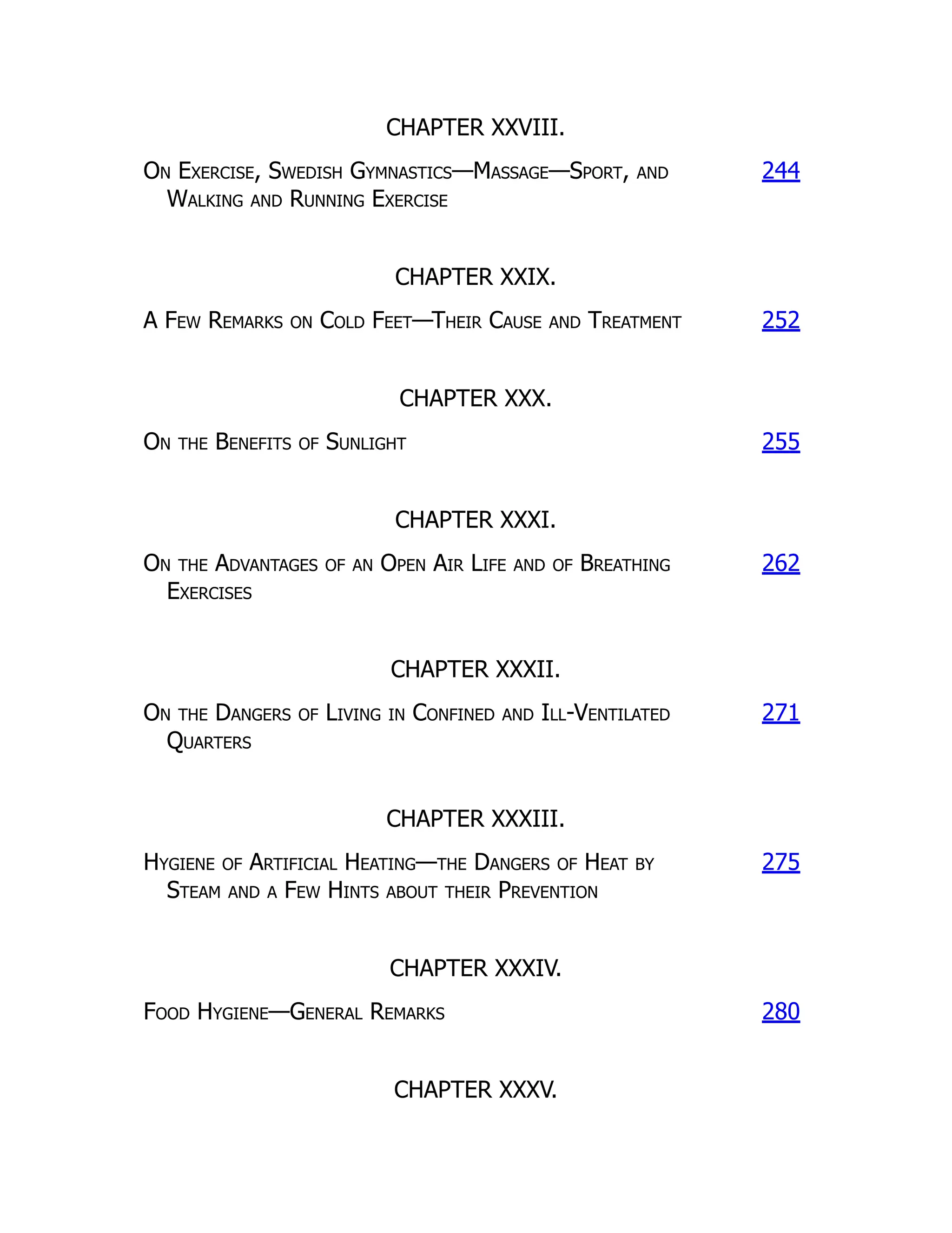 CHAPTER XXVIII.
On Exercise, Swedish Gymnastics—Massage—Sport, and
Walking and Running Exercise
244
CHAPTER XXIX.
A Few Remarks on Cold Feet—Their Cause and Treatment 252
CHAPTER XXX.
On the Benefits of Sunlight 255
CHAPTER XXXI.
On the Advantages of an Open Air Life and of Breathing
Exercises
262
CHAPTER XXXII.
On the Dangers of Living in Confined and Ill-Ventilated
Quarters
271
CHAPTER XXXIII.
Hygiene of Artificial Heating—the Dangers of Heat by
Steam and a Few Hints about their Prevention
275
CHAPTER XXXIV.
Food Hygiene—General Remarks 280
CHAPTER XXXV.
 