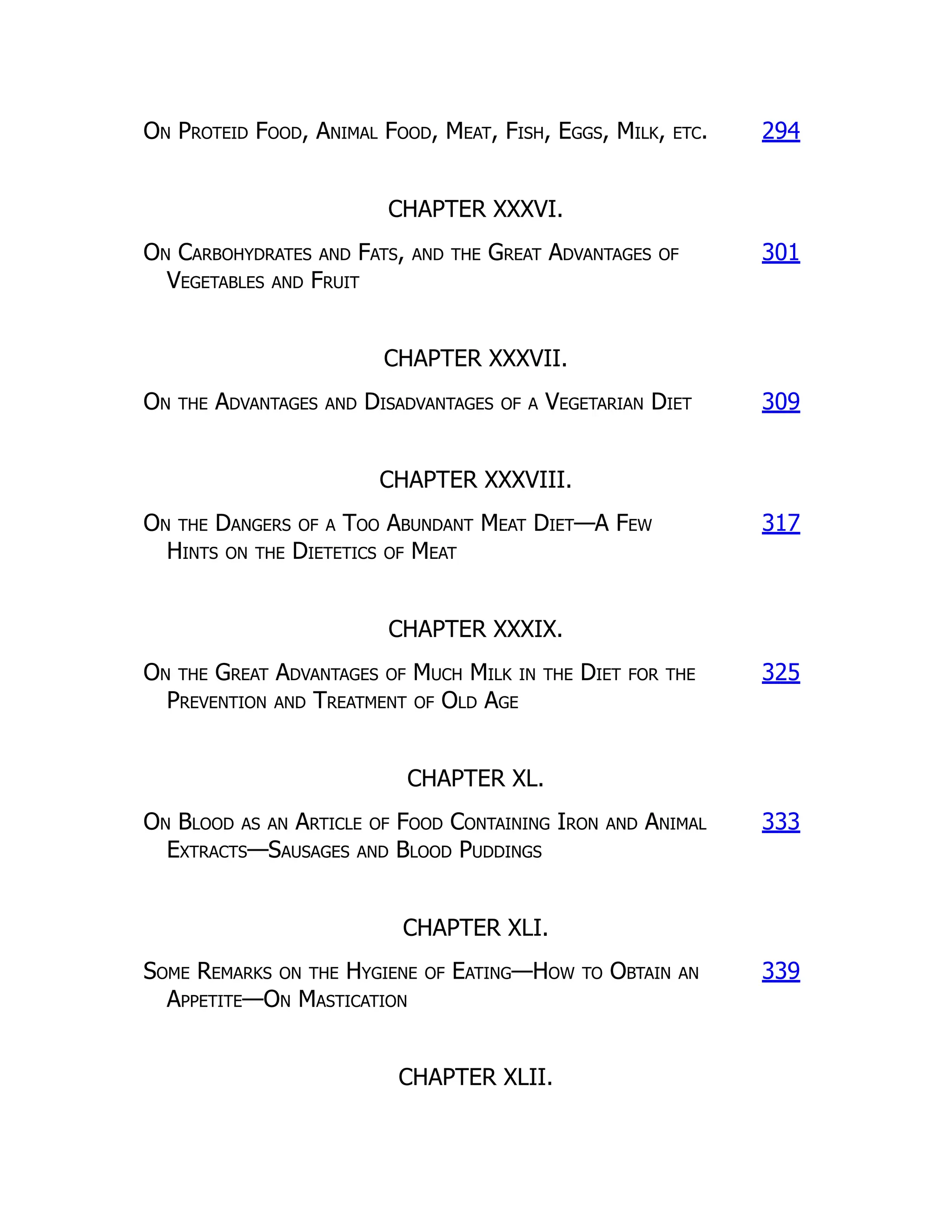 On Proteid Food, Animal Food, Meat, Fish, Eggs, Milk, etc. 294
CHAPTER XXXVI.
On Carbohydrates and Fats, and the Great Advantages of
Vegetables and Fruit
301
CHAPTER XXXVII.
On the Advantages and Disadvantages of a Vegetarian Diet 309
CHAPTER XXXVIII.
On the Dangers of a Too Abundant Meat Diet—A Few
Hints on the Dietetics of Meat
317
CHAPTER XXXIX.
On the Great Advantages of Much Milk in the Diet for the
Prevention and Treatment of Old Age
325
CHAPTER XL.
On Blood as an Article of Food Containing Iron and Animal
Extracts—Sausages and Blood Puddings
333
CHAPTER XLI.
Some Remarks on the Hygiene of Eating—How to Obtain an
Appetite—On Mastication
339
CHAPTER XLII.
 