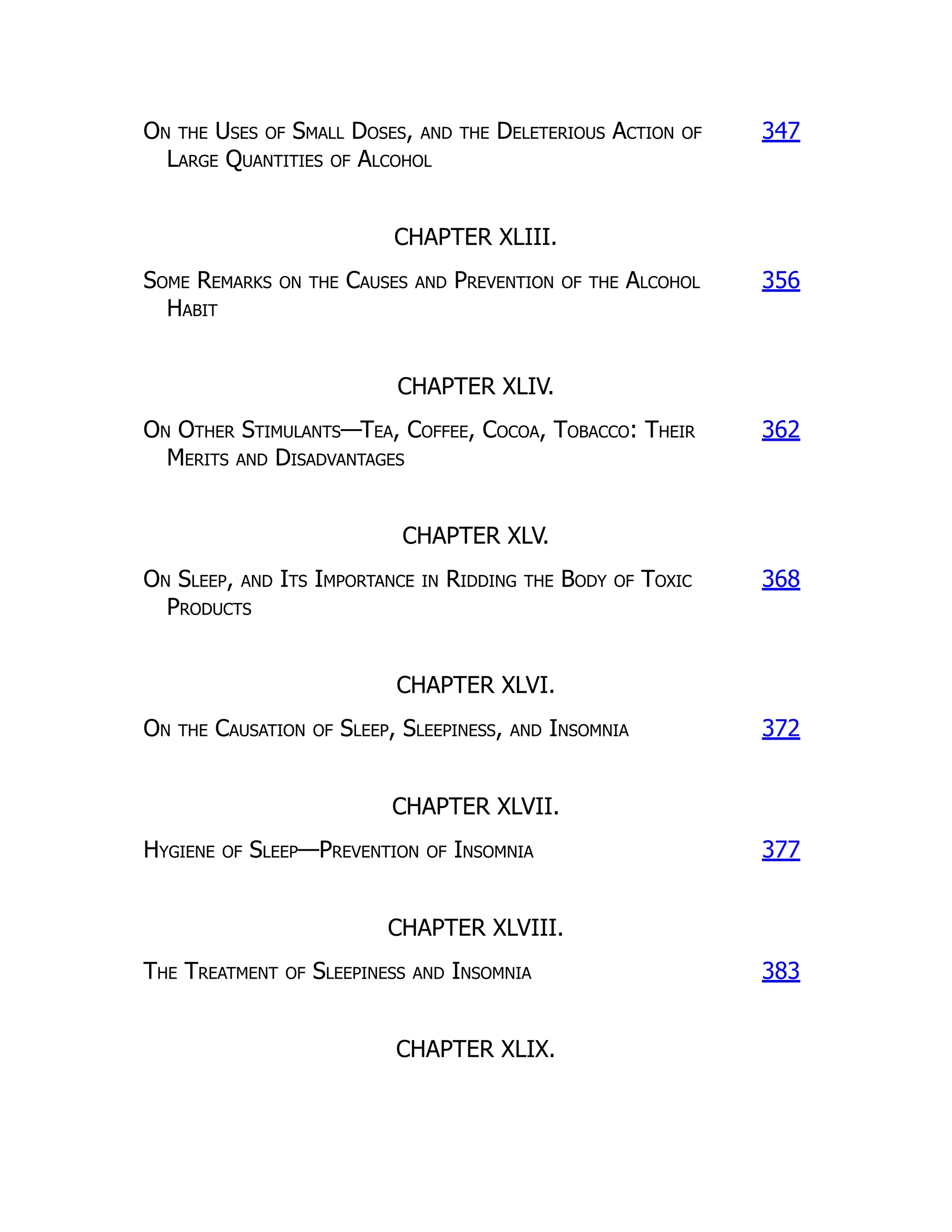 On the Uses of Small Doses, and the Deleterious Action of
Large Quantities of Alcohol
347
CHAPTER XLIII.
Some Remarks on the Causes and Prevention of the Alcohol
Habit
356
CHAPTER XLIV.
On Other Stimulants—Tea, Coffee, Cocoa, Tobacco: Their
Merits and Disadvantages
362
CHAPTER XLV.
On Sleep, and Its Importance in Ridding the Body of Toxic
Products
368
CHAPTER XLVI.
On the Causation of Sleep, Sleepiness, and Insomnia 372
CHAPTER XLVII.
Hygiene of Sleep—Prevention of Insomnia 377
CHAPTER XLVIII.
The Treatment of Sleepiness and Insomnia 383
CHAPTER XLIX.
 