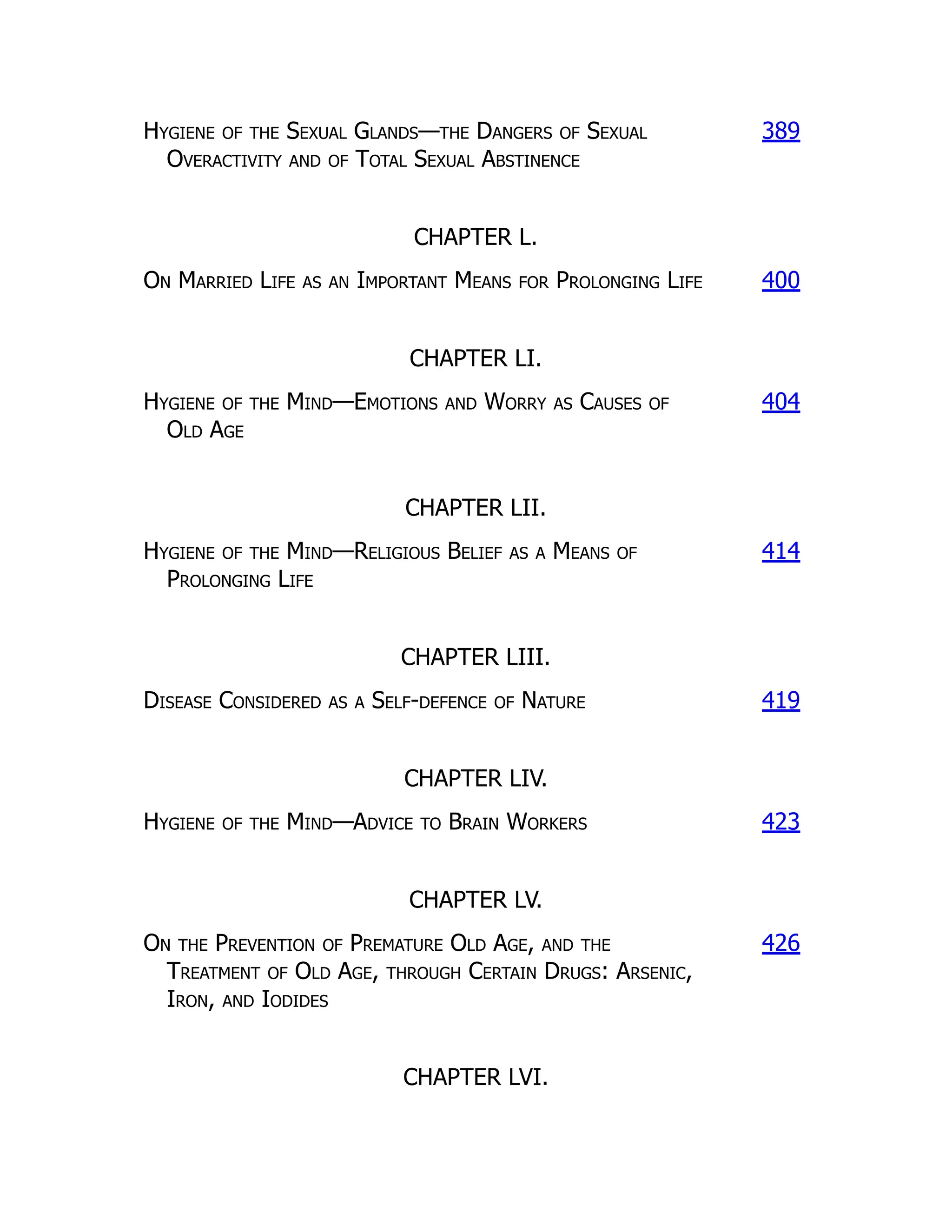 Hygiene of the Sexual Glands—the Dangers of Sexual
Overactivity and of Total Sexual Abstinence
389
CHAPTER L.
On Married Life as an Important Means for Prolonging Life 400
CHAPTER LI.
Hygiene of the Mind—Emotions and Worry as Causes of
Old Age
404
CHAPTER LII.
Hygiene of the Mind—Religious Belief as a Means of
Prolonging Life
414
CHAPTER LIII.
Disease Considered as a Self-defence of Nature 419
CHAPTER LIV.
Hygiene of the Mind—Advice to Brain Workers 423
CHAPTER LV.
On the Prevention of Premature Old Age, and the
Treatment of Old Age, through Certain Drugs: Arsenic,
Iron, and Iodides
426
CHAPTER LVI.
 