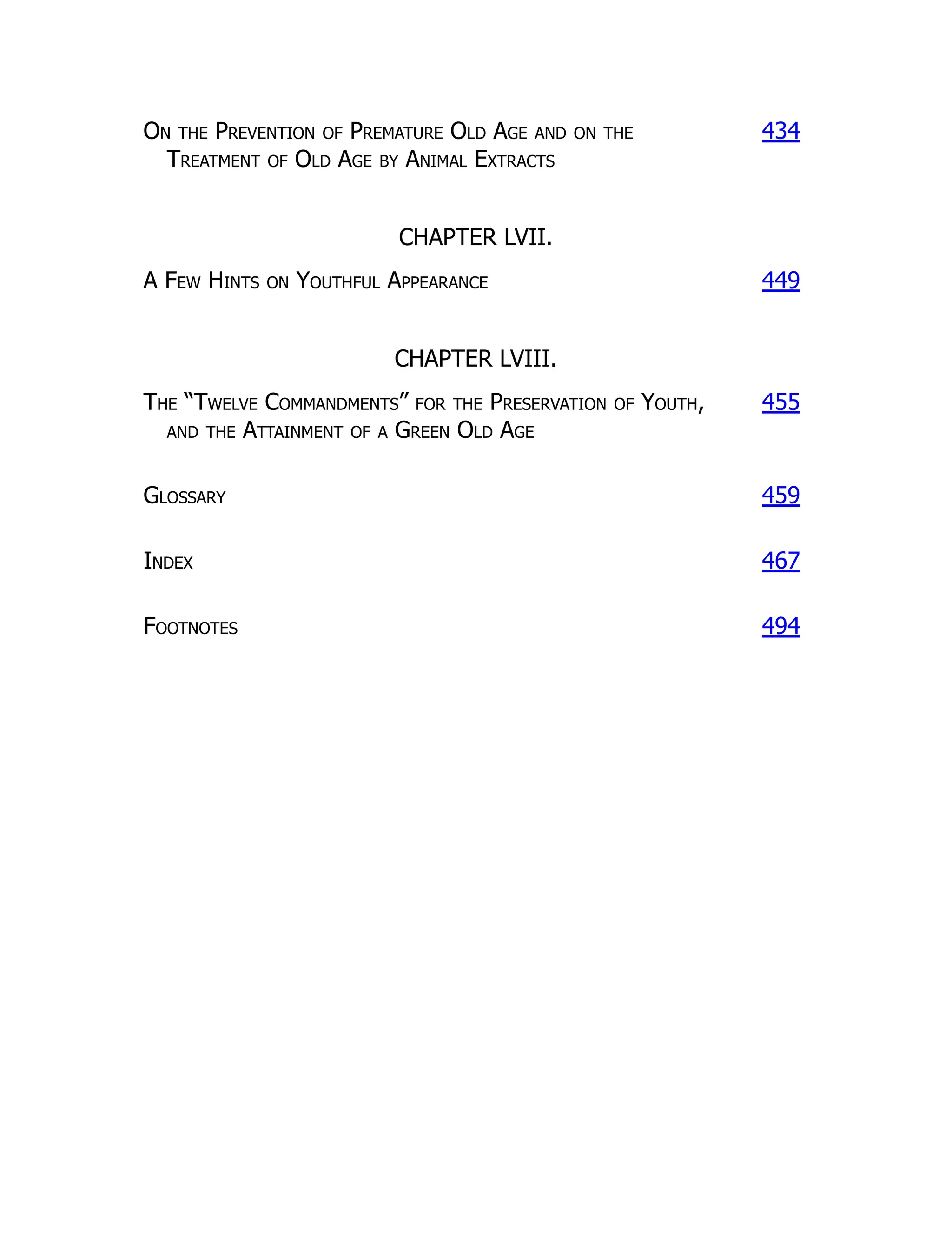 On the Prevention of Premature Old Age and on the
Treatment of Old Age by Animal Extracts
434
CHAPTER LVII.
A Few Hints on Youthful Appearance 449
CHAPTER LVIII.
The “Twelve Commandments” for the Preservation of Youth,
and the Attainment of a Green Old Age
455
Glossary 459
Index 467
Footnotes 494
 