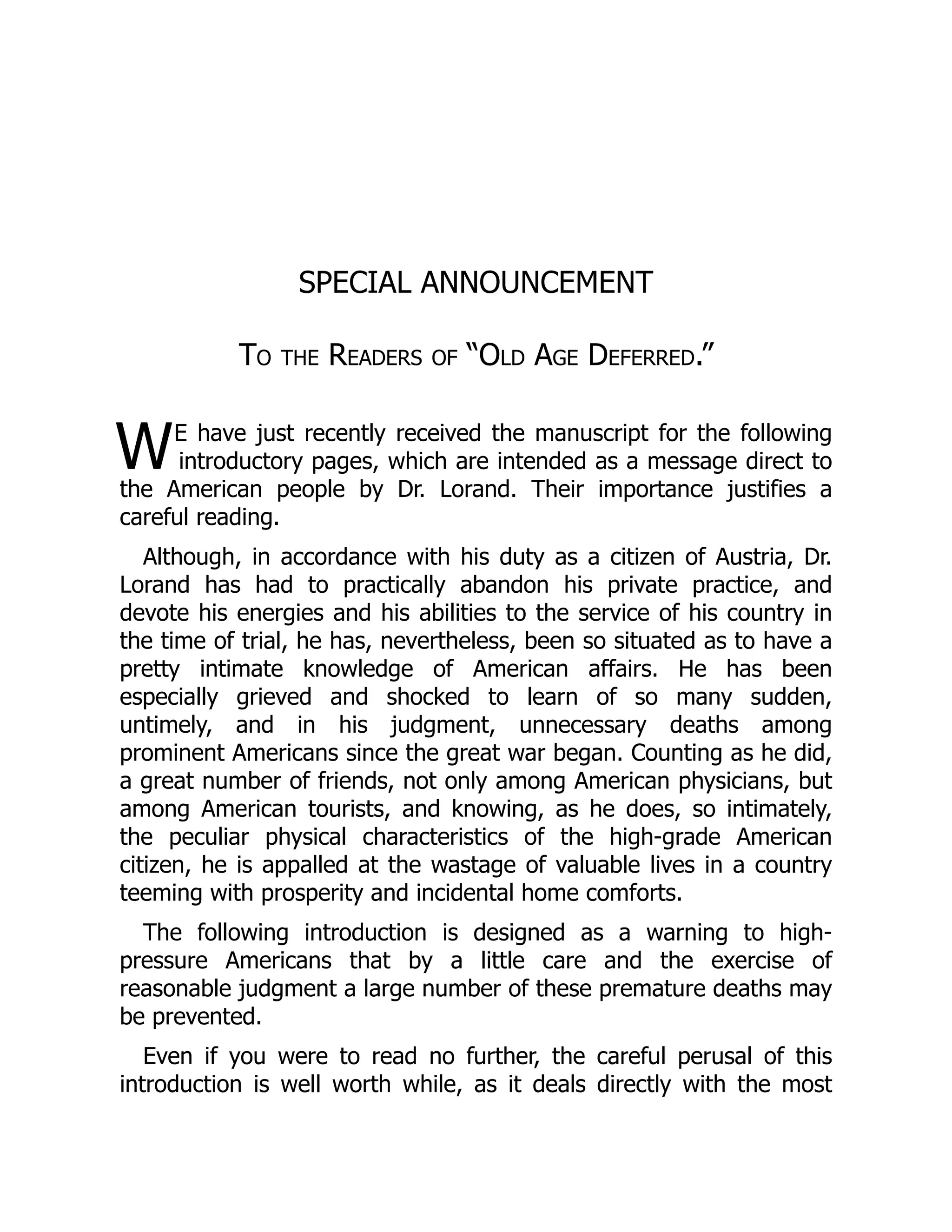 W
SPECIAL ANNOUNCEMENT
To the Readers of “Old Age Deferred.”
E have just recently received the manuscript for the following
introductory pages, which are intended as a message direct to
the American people by Dr. Lorand. Their importance justifies a
careful reading.
Although, in accordance with his duty as a citizen of Austria, Dr.
Lorand has had to practically abandon his private practice, and
devote his energies and his abilities to the service of his country in
the time of trial, he has, nevertheless, been so situated as to have a
pretty intimate knowledge of American affairs. He has been
especially grieved and shocked to learn of so many sudden,
untimely, and in his judgment, unnecessary deaths among
prominent Americans since the great war began. Counting as he did,
a great number of friends, not only among American physicians, but
among American tourists, and knowing, as he does, so intimately,
the peculiar physical characteristics of the high-grade American
citizen, he is appalled at the wastage of valuable lives in a country
teeming with prosperity and incidental home comforts.
The following introduction is designed as a warning to high-
pressure Americans that by a little care and the exercise of
reasonable judgment a large number of these premature deaths may
be prevented.
Even if you were to read no further, the careful perusal of this
introduction is well worth while, as it deals directly with the most
 