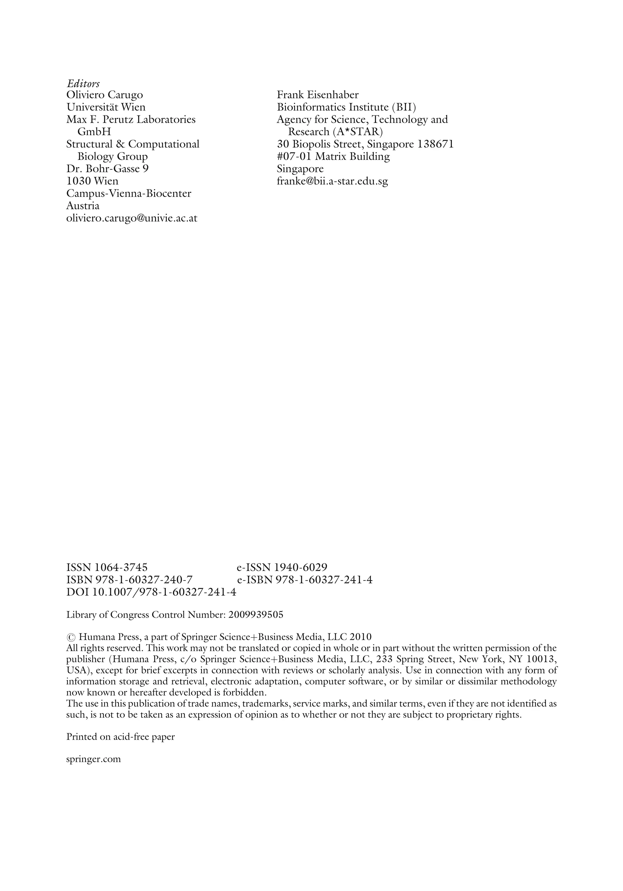 Editors
Oliviero Carugo
Universität Wien
Max F. Perutz Laboratories
GmbH
Structural & Computational
Biology Group
Dr. Bohr-Gasse 9
1030 Wien
Campus-Vienna-Biocenter
Austria
oliviero.carugo@univie.ac.at
Frank Eisenhaber
Bioinformatics Institute (BII)
Agency for Science, Technology and
Research (A*STAR)
30 Biopolis Street, Singapore 138671
#07-01 Matrix Building
Singapore
franke@bii.a-star.edu.sg
ISSN 1064-3745 e-ISSN 1940-6029
ISBN 978-1-60327-240-7 e-ISBN 978-1-60327-241-4
DOI 10.1007/978-1-60327-241-4
Library of Congress Control Number: 2009939505
# Humana Press, a part of Springer ScienceþBusiness Media, LLC 2010
All rights reserved. This work may not be translated or copied in whole or in part without the written permission of the
publisher (Humana Press, c/o Springer ScienceþBusiness Media, LLC, 233 Spring Street, New York, NY 10013,
USA), except for brief excerpts in connection with reviews or scholarly analysis. Use in connection with any form of
information storage and retrieval, electronic adaptation, computer software, or by similar or dissimilar methodology
now known or hereafter developed is forbidden.
The use in this publication of trade names, trademarks, service marks, and similar terms, even if they are not identified as
such, is not to be taken as an expression of opinion as to whether or not they are subject to proprietary rights.
Printed on acid-free paper
springer.com
 