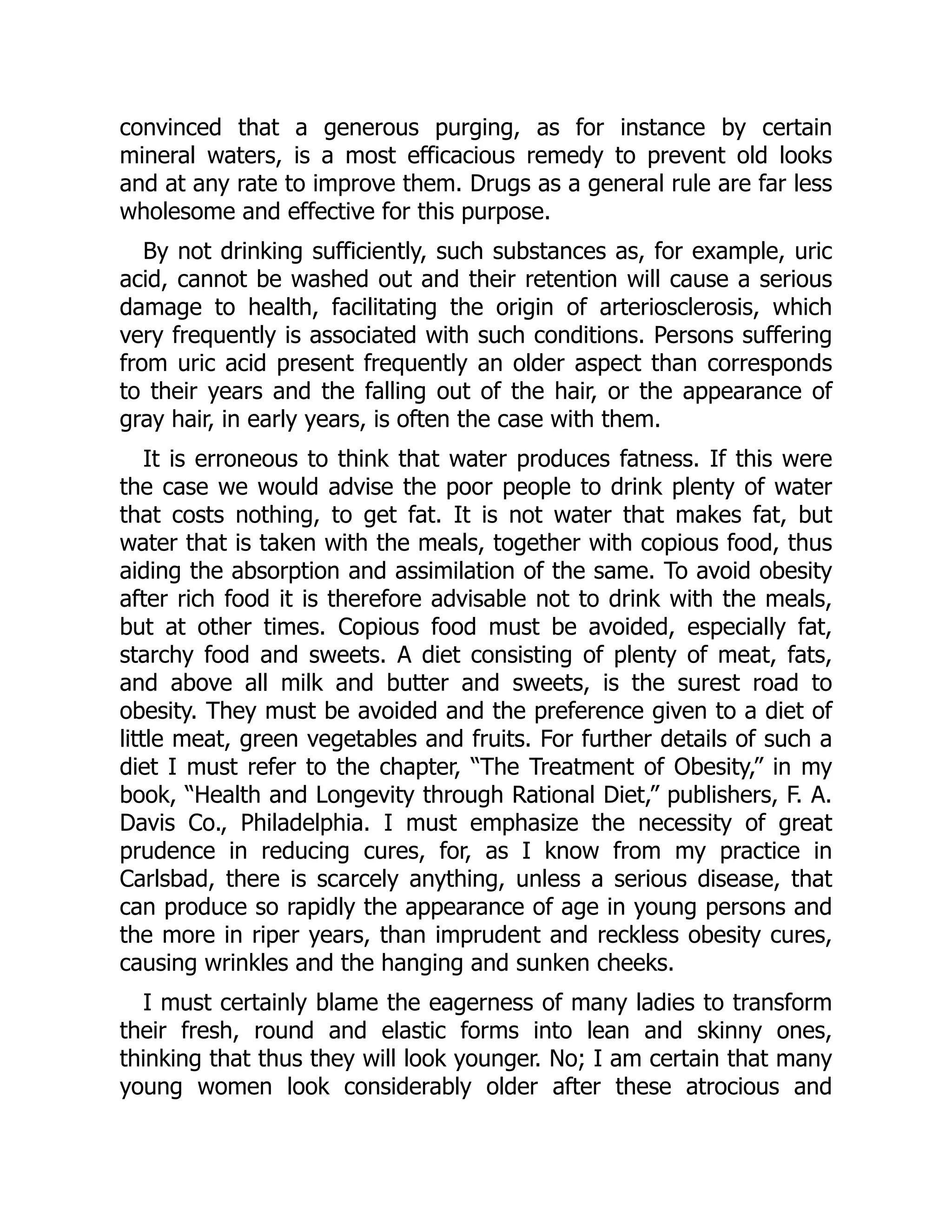 convinced that a generous purging, as for instance by certain
mineral waters, is a most efficacious remedy to prevent old looks
and at any rate to improve them. Drugs as a general rule are far less
wholesome and effective for this purpose.
By not drinking sufficiently, such substances as, for example, uric
acid, cannot be washed out and their retention will cause a serious
damage to health, facilitating the origin of arteriosclerosis, which
very frequently is associated with such conditions. Persons suffering
from uric acid present frequently an older aspect than corresponds
to their years and the falling out of the hair, or the appearance of
gray hair, in early years, is often the case with them.
It is erroneous to think that water produces fatness. If this were
the case we would advise the poor people to drink plenty of water
that costs nothing, to get fat. It is not water that makes fat, but
water that is taken with the meals, together with copious food, thus
aiding the absorption and assimilation of the same. To avoid obesity
after rich food it is therefore advisable not to drink with the meals,
but at other times. Copious food must be avoided, especially fat,
starchy food and sweets. A diet consisting of plenty of meat, fats,
and above all milk and butter and sweets, is the surest road to
obesity. They must be avoided and the preference given to a diet of
little meat, green vegetables and fruits. For further details of such a
diet I must refer to the chapter, “The Treatment of Obesity,” in my
book, “Health and Longevity through Rational Diet,” publishers, F. A.
Davis Co., Philadelphia. I must emphasize the necessity of great
prudence in reducing cures, for, as I know from my practice in
Carlsbad, there is scarcely anything, unless a serious disease, that
can produce so rapidly the appearance of age in young persons and
the more in riper years, than imprudent and reckless obesity cures,
causing wrinkles and the hanging and sunken cheeks.
I must certainly blame the eagerness of many ladies to transform
their fresh, round and elastic forms into lean and skinny ones,
thinking that thus they will look younger. No; I am certain that many
young women look considerably older after these atrocious and
 