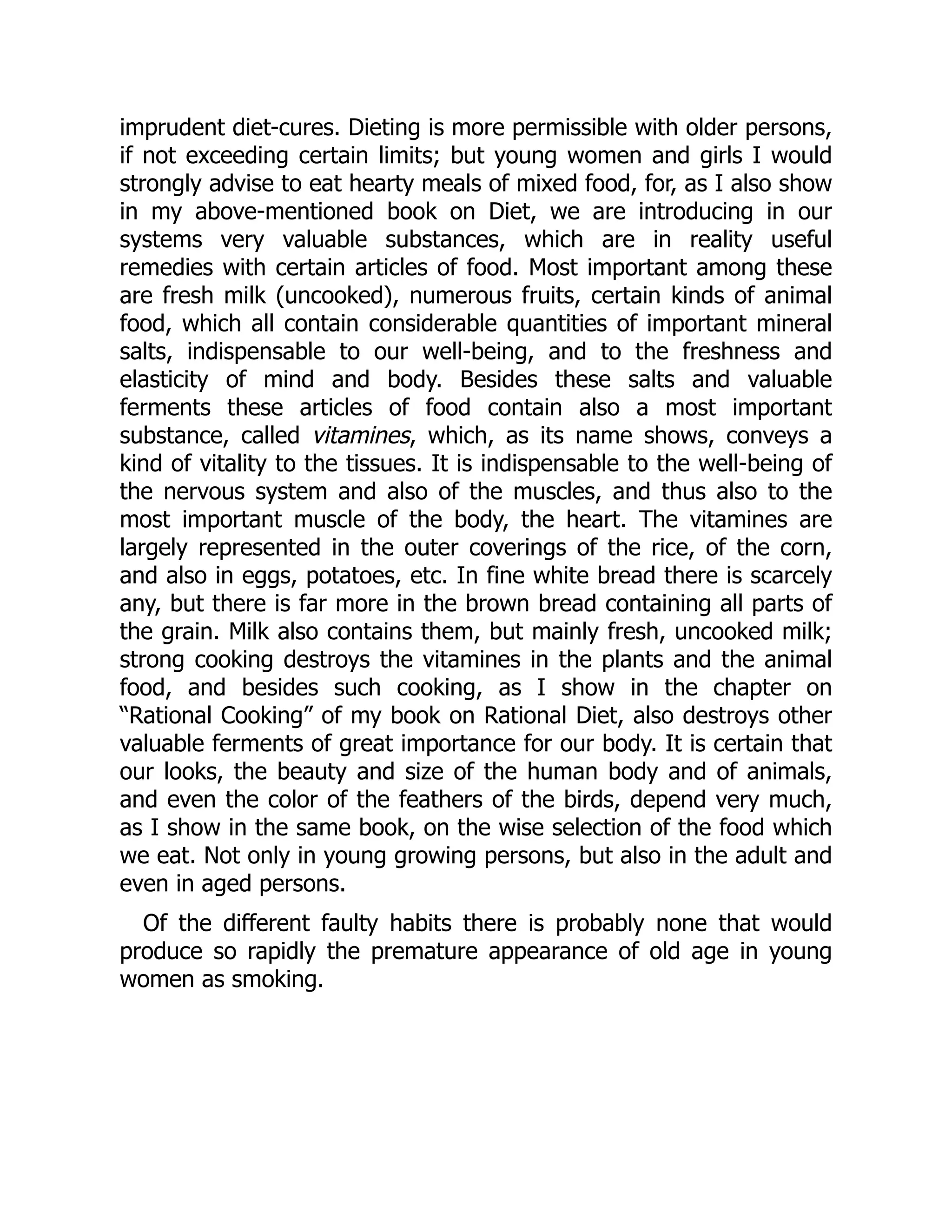 imprudent diet-cures. Dieting is more permissible with older persons,
if not exceeding certain limits; but young women and girls I would
strongly advise to eat hearty meals of mixed food, for, as I also show
in my above-mentioned book on Diet, we are introducing in our
systems very valuable substances, which are in reality useful
remedies with certain articles of food. Most important among these
are fresh milk (uncooked), numerous fruits, certain kinds of animal
food, which all contain considerable quantities of important mineral
salts, indispensable to our well-being, and to the freshness and
elasticity of mind and body. Besides these salts and valuable
ferments these articles of food contain also a most important
substance, called vitamines, which, as its name shows, conveys a
kind of vitality to the tissues. It is indispensable to the well-being of
the nervous system and also of the muscles, and thus also to the
most important muscle of the body, the heart. The vitamines are
largely represented in the outer coverings of the rice, of the corn,
and also in eggs, potatoes, etc. In fine white bread there is scarcely
any, but there is far more in the brown bread containing all parts of
the grain. Milk also contains them, but mainly fresh, uncooked milk;
strong cooking destroys the vitamines in the plants and the animal
food, and besides such cooking, as I show in the chapter on
“Rational Cooking” of my book on Rational Diet, also destroys other
valuable ferments of great importance for our body. It is certain that
our looks, the beauty and size of the human body and of animals,
and even the color of the feathers of the birds, depend very much,
as I show in the same book, on the wise selection of the food which
we eat. Not only in young growing persons, but also in the adult and
even in aged persons.
Of the different faulty habits there is probably none that would
produce so rapidly the premature appearance of old age in young
women as smoking.
 
