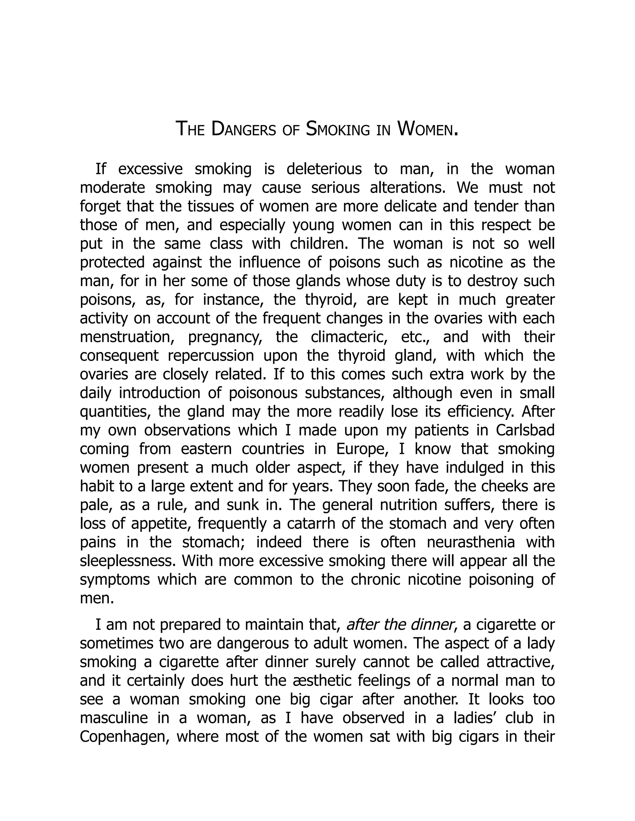 The Dangers of Smoking in Women.
If excessive smoking is deleterious to man, in the woman
moderate smoking may cause serious alterations. We must not
forget that the tissues of women are more delicate and tender than
those of men, and especially young women can in this respect be
put in the same class with children. The woman is not so well
protected against the influence of poisons such as nicotine as the
man, for in her some of those glands whose duty is to destroy such
poisons, as, for instance, the thyroid, are kept in much greater
activity on account of the frequent changes in the ovaries with each
menstruation, pregnancy, the climacteric, etc., and with their
consequent repercussion upon the thyroid gland, with which the
ovaries are closely related. If to this comes such extra work by the
daily introduction of poisonous substances, although even in small
quantities, the gland may the more readily lose its efficiency. After
my own observations which I made upon my patients in Carlsbad
coming from eastern countries in Europe, I know that smoking
women present a much older aspect, if they have indulged in this
habit to a large extent and for years. They soon fade, the cheeks are
pale, as a rule, and sunk in. The general nutrition suffers, there is
loss of appetite, frequently a catarrh of the stomach and very often
pains in the stomach; indeed there is often neurasthenia with
sleeplessness. With more excessive smoking there will appear all the
symptoms which are common to the chronic nicotine poisoning of
men.
I am not prepared to maintain that, after the dinner, a cigarette or
sometimes two are dangerous to adult women. The aspect of a lady
smoking a cigarette after dinner surely cannot be called attractive,
and it certainly does hurt the æsthetic feelings of a normal man to
see a woman smoking one big cigar after another. It looks too
masculine in a woman, as I have observed in a ladies’ club in
Copenhagen, where most of the women sat with big cigars in their
 