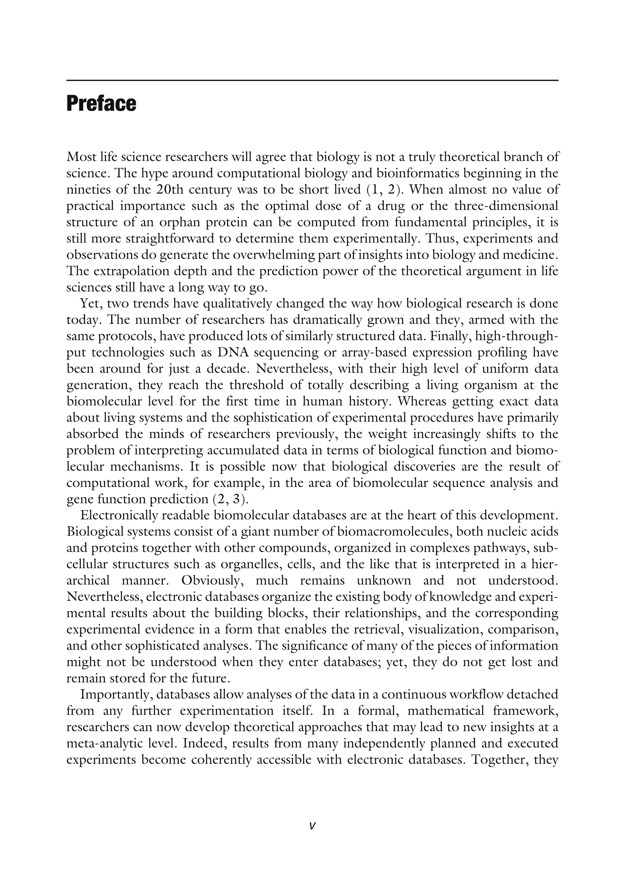 Preface
Most life science researchers will agree that biology is not a truly theoretical branch of
science. The hype around computational biology and bioinformatics beginning in the
nineties of the 20th century was to be short lived (1, 2). When almost no value of
practical importance such as the optimal dose of a drug or the three-dimensional
structure of an orphan protein can be computed from fundamental principles, it is
still more straightforward to determine them experimentally. Thus, experiments and
observations do generate the overwhelming part of insights into biology and medicine.
The extrapolation depth and the prediction power of the theoretical argument in life
sciences still have a long way to go.
Yet, two trends have qualitatively changed the way how biological research is done
today. The number of researchers has dramatically grown and they, armed with the
same protocols, have produced lots of similarly structured data. Finally, high-through-
put technologies such as DNA sequencing or array-based expression profiling have
been around for just a decade. Nevertheless, with their high level of uniform data
generation, they reach the threshold of totally describing a living organism at the
biomolecular level for the first time in human history. Whereas getting exact data
about living systems and the sophistication of experimental procedures have primarily
absorbed the minds of researchers previously, the weight increasingly shifts to the
problem of interpreting accumulated data in terms of biological function and biomo-
lecular mechanisms. It is possible now that biological discoveries are the result of
computational work, for example, in the area of biomolecular sequence analysis and
gene function prediction (2, 3).
Electronically readable biomolecular databases are at the heart of this development.
Biological systems consist of a giant number of biomacromolecules, both nucleic acids
and proteins together with other compounds, organized in complexes pathways, sub-
cellular structures such as organelles, cells, and the like that is interpreted in a hier-
archical manner. Obviously, much remains unknown and not understood.
Nevertheless, electronic databases organize the existing body of knowledge and experi-
mental results about the building blocks, their relationships, and the corresponding
experimental evidence in a form that enables the retrieval, visualization, comparison,
and other sophisticated analyses. The significance of many of the pieces of information
might not be understood when they enter databases; yet, they do not get lost and
remain stored for the future.
Importantly, databases allow analyses of the data in a continuous workflow detached
from any further experimentation itself. In a formal, mathematical framework,
researchers can now develop theoretical approaches that may lead to new insights at a
meta-analytic level. Indeed, results from many independently planned and executed
experiments become coherently accessible with electronic databases. Together, they
v
 