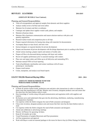 Caroline Maiorano Page 2
BENTLEY LEATHERS 2014-2015
ASSISTANT BUYER (1 Year Contract)
Planning and General Responsibilities
• Track all correspondence and approval samples from domestic and direct suppliers
• Analyze weekly review of all best and worst sellers
• Maintain list of contacts and their co-ordinates
• Catalogue and update direct supplier swatch cards, photos, and samples
• Maintain all picture sheets
• Maintain files of pertinent communication and season selection matrixes with price and
quantity negotiations
• Research market trends and competition prior to all trips
• Prepare required information for buying trips along with materials for documentation
• Accompany Buyer on trips (local), and store visits
• Instruct designers on required sketches for private development
• Prepare and document all private development with the design department prior to sending to the Orient
• Attend various meetings ,prepare reports and analysis of weekly sales
• Prepare all files to be discussed during meetings with buyer and vendors
• Review all supplier performance prior to seasonal meetings with vendors
• Place new and repeat orders and follow-up on all deliveries and outstanding PO’s
• Maintain manual OTB via Excel reporting
• Track all problematic merchandise and contact warehouse with all issues
pertaining to merchandise
• Prepare recall memos
• Create, manipulate, and analyze excel based reports
GIANT TIGER-Montreal Buying Office 2010 – 2014
ASSISTANT MERCHANDISER TO BUYER/
MERCHANDISE SUPPORT TEAM
Planning and General Responsibilities
• Evaluate & monitor market trends, production costs and prior sales transactions in order to evaluate the
future route that manufacturers will take. Monitor store inventory, designate products costs and ensure that
the stores have the latest fashion styles in stock.
• Have knowledge of textiles along with good communication and negotiation skills with suppliers and
retailers
• Be business savvy and understand what goes into the advertising, distribution, marketing, manufacturing
and preparation of product
• Use expertise within the field to integrate the need of both consumers and designers
• Chose store inventory, designate products costs and ensure that their store has the latest fashion styles in
stock
• Use expertise within the field to integrate the need of both consumers and designers
• Attend and collaborate in advertising meetings
• Monitor Ad Planner for upcoming Ad dates.
• Keep all Ad samples up to date
• Visual Presentation of samples/Showroom and Flyer presentation
• Ad Flyer preparations and approval
• Work with Buyer to send out seasonal packages to the stores for them to buy (ie-Glitter Package for Holiday,
 