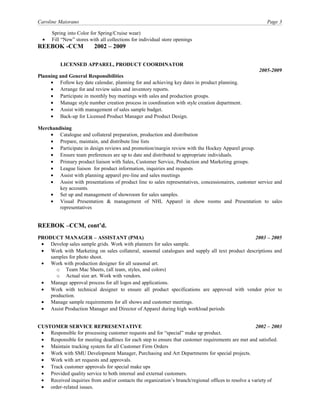 Caroline Maiorano Page 3
Spring into Color for Spring/Cruise wear)
• Fill “New” stores with all collections for individual store openings
REEBOK -CCM 2002 – 2009
LICENSED APPAREL, PRODUCT COORDINATOR
2005-2009
Planning and General Responsibilities
• Follow key date calendar, planning for and achieving key dates in product planning.
• Arrange for and review sales and inventory reports.
• Participate in monthly buy meetings with sales and production groups.
• Manage style number creation process in coordination with style creation department.
• Assist with management of sales sample budget.
• Back-up for Licensed Product Manager and Product Design.
Merchandising
• Catalogue and collateral preparation, production and distribution
• Prepare, maintain, and distribute line lists
• Participate in design reviews and promotion/margin review with the Hockey Apparel group.
• Ensure team preferences are up to date and distributed to appropriate individuals.
• Primary product liaison with Sales, Customer Service, Production and Marketing groups.
• League liaison for product information, inquiries and requests
• Assist with planning apparel pre-line and sales meetings
• Assist with presentations of product line to sales representatives, concessionaires, customer service and
key accounts.
• Set up and management of showroom for sales samples.
• Visual Presentation & management of NHL Apparel in show rooms and Presentation to sales
representatives
REEBOK –CCM, cont’d.
PRODUCT MANAGER – ASSISTANT (PMA) 2003 – 2005
• Develop sales sample grids. Work with planners for sales sample.
• Work with Marketing on sales collateral, seasonal catalogues and supply all text product descriptions and
samples for photo shoot.
• Work with production designer for all seasonal art.
o Team Mac Sheets, (all team, styles, and colors)
o Actual size art. Work with vendors.
• Manage approval process for all logos and applications.
• Work with technical designer to ensure all product specifications are approved with vendor prior to
production.
• Manage sample requirements for all shows and customer meetings.
• Assist Production Manager and Director of Apparel during high workload periods
CUSTOMER SERVICE REPRESENTATIVE 2002 – 2003
• Responsible for processing customer requests and for “special” make up product.
• Responsible for meeting deadlines for each step to ensure that customer requirements are met and satisfied.
• Maintain tracking system for all Customer Firm Orders
• Work with SMU Development Manager, Purchasing and Art Departments for special projects.
• Work with art requests and approvals.
• Track customer approvals for special make ups
• Provided quality service to both internal and external customers.
• Received inquiries from and/or contacts the organization’s branch/regional offices to resolve a variety of
• order-related issues.
 