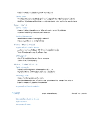 Createdscheduledjobstoregularlyimportusers
Service Portal
Developedmodal widgettodisplayKnowledge articlesinServiceCatalogitems
Modifiedticketpage widgettopreventthe enduserfromseeingthe agentsname
Asbury - July ‘16
Service Catalog
Created1900+ CatalogItemsin300+ categoriesacross12 catalogs
Providedknowledge onrequestautomation
IncidentManagement
Developedbusinessrulestopopulate data
Providedguidance onbestpractices
Premier – May ’16-Present
UpgradefromDublin to Helsinki
Analyzedandhandledover300 skippedupgrade records
Testedfunctionalityanddevelopedfixes
CMS Upgrade
FixedCSSforDOM changesdue to upgrade
Addedsearchfunctionality
Neustar - October ’15-July ‘16
Twilio Integration
Bidirectionalintegrationwiththe TwilioRESTAPI
ImplementationwithIncidentalertand escalations
Discovery/CMDB
Createdcustomprobesandsensors
DiscoveredVMWare,HPInfrastructure,Windows,Linux,Networkingdevices
Createdscheduledjobsforenvironment
UpgradefromGeneva to Helsinki
Neustar Systems Software Engineer December 2014 –July2015
UpgradefromDublin to Geneva
PDFGenerator
CustomApplications
 