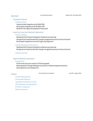 Kemtah ServiceNow Developer August 2014–December 2014
Corporate Instance
Implementation
ImplementedintegrationwithLDAP/SSO
DevelopedintegrationwithDCMetroAPI
Workedinthe Agile DevelopmentFramework
Lawrence Livermore National Laboratory
ProductCatalog
DeployedtheirProductCatalogforcellphone provisioning
Designedandimplementedthe change managementprocessforSecurityteam
Developedintegrationtosendall logstoSyslogServer
ChangeManagementforSecurity
DeployedtheirProductCatalogforcellphone provisioning
Designedandimplementedthe change managementprocessforSecurityteam
Syslog Integration
Argonne National Laboratory
Engagement
Performedrootcause analysisof failedupgrade
Redesignedthe Change Managementprocessimplementingbestpractices
DevelopedServiceCatalogitems
Cvent Internet Operations Engineer July 2013–August 2014
IncidentManagement
ChangeManagement
UpgradefromDublin to Eureka
Event ManagementApplication
DC Metro Integration
ZabbixIntegration
 