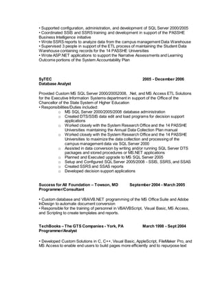 • Supported configuration, administration, and development of SQL Server 2000/2005
• Coordinated SSIS and SSRS training and development in support of the PASSHE
Business Intelligence initiative
• Wrote SSRS reports to analyze data from the campus management Data Warehouse
• Supervised 3 people in support of the ETL process of maintaining the Student Data
Warehouse containing records for the 14 PASSHE Universities
• Wrote ASP.NET applications to support the Narrative Assessments and Learning
Outcome portions of the System Accountability Plan
SyTEC 2005 - December 2006
Database Analyst
Provided Custom MS SQL Server 2000/20052008, .Net, and MS Access ETL Solutions
for the Executive Information Systems department in support of the Office of the
Chancellor of the State System of Higher Education
• Responsibilities/Duties included:
o MS SQL Server 2000/2005/2008 database administration
o Created DTS/SSIS data edit and load programs for decision support
applications
o Worked closely with the System Research Office and the 14 PASSHE
Universities maintaining the Annual Data Collection Plan manual
o Worked closely with the System Research Office and the 14 PASSHE
Universities to maximize the data collection and processing of the
campus management data via SQL Server 2000
o Assisted in data conversion by writing and/or running SQL Server DTS
packages and stored procedures or MS.NET applications
o Planned and Executed upgrade to MS SQL Server 2005
o Setup and Configured SQL Server 2005/2008 - SSIS, SSRS, and SSAS
o Created SSRS and SSAS reports
o Developed decision support applications
Success for All Foundation – Towson, MD September 2004 - March 2005
Programmer/Consultant
• Custom database and VBA/VB.NET programming of the MS Office Suite and Adobe
InDesign to automate document conversion
• Responsible for the training of personnel in VBA/VBScript, Visual Basic, MS Access,
and Scripting to create templates and reports.
TechBooks – The GTS Companies - York, PA March 1998 - Sept 2004
Programmer/Analyst
• Developed Custom Solutions in C, C++, Visual Basic, AppleScript, FileMaker Pro, and
MS Access to enable end users to build pages more efficiently and to repurpose text
 