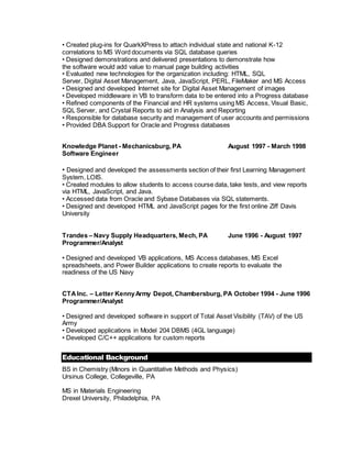 • Created plug-ins for QuarkXPress to attach individual state and national K-12
correlations to MS Word documents via SQL database queries
• Designed demonstrations and delivered presentations to demonstrate how
the software would add value to manual page building activities
• Evaluated new technologies for the organization including: HTML, SQL
Server, Digital Asset Management, Java, JavaScript, PERL, FileMaker and MS Access
• Designed and developed Internet site for Digital Asset Management of images
• Developed middleware in VB to transform data to be entered into a Progress database
• Refined components of the Financial and HR systems using MS Access, Visual Basic,
SQL Server, and Crystal Reports to aid in Analysis and Reporting
• Responsible for database security and management of user accounts and permissions
• Provided DBA Support for Oracle and Progress databases
Knowledge Planet - Mechanicsburg, PA August 1997 - March 1998
Software Engineer
• Designed and developed the assessments section of their first Learning Management
System, LOIS.
• Created modules to allow students to access course data, take tests, and view reports
via HTML, JavaScript, and Java.
• Accessed data from Oracle and Sybase Databases via SQL statements.
• Designed and developed HTML and JavaScript pages for the first online Ziff Davis
University
Trandes – Navy Supply Headquarters, Mech, PA June 1996 - August 1997
Programmer/Analyst
• Designed and developed VB applications, MS Access databases, MS Excel
spreadsheets, and Power Builder applications to create reports to evaluate the
readiness of the US Navy
CTAInc. – Letter KennyArmy Depot, Chambersburg, PA October 1994 - June 1996
Programmer/Analyst
• Designed and developed software in support of Total Asset Visibility (TAV) of the US
Army
• Developed applications in Model 204 DBMS (4GL language)
• Developed C/C++ applications for custom reports
Educational Background
BS in Chemistry (Minors in Quantitative Methods and Physics)
Ursinus College, Collegeville, PA
MS in Materials Engineering
Drexel University, Philadelphia, PA
 