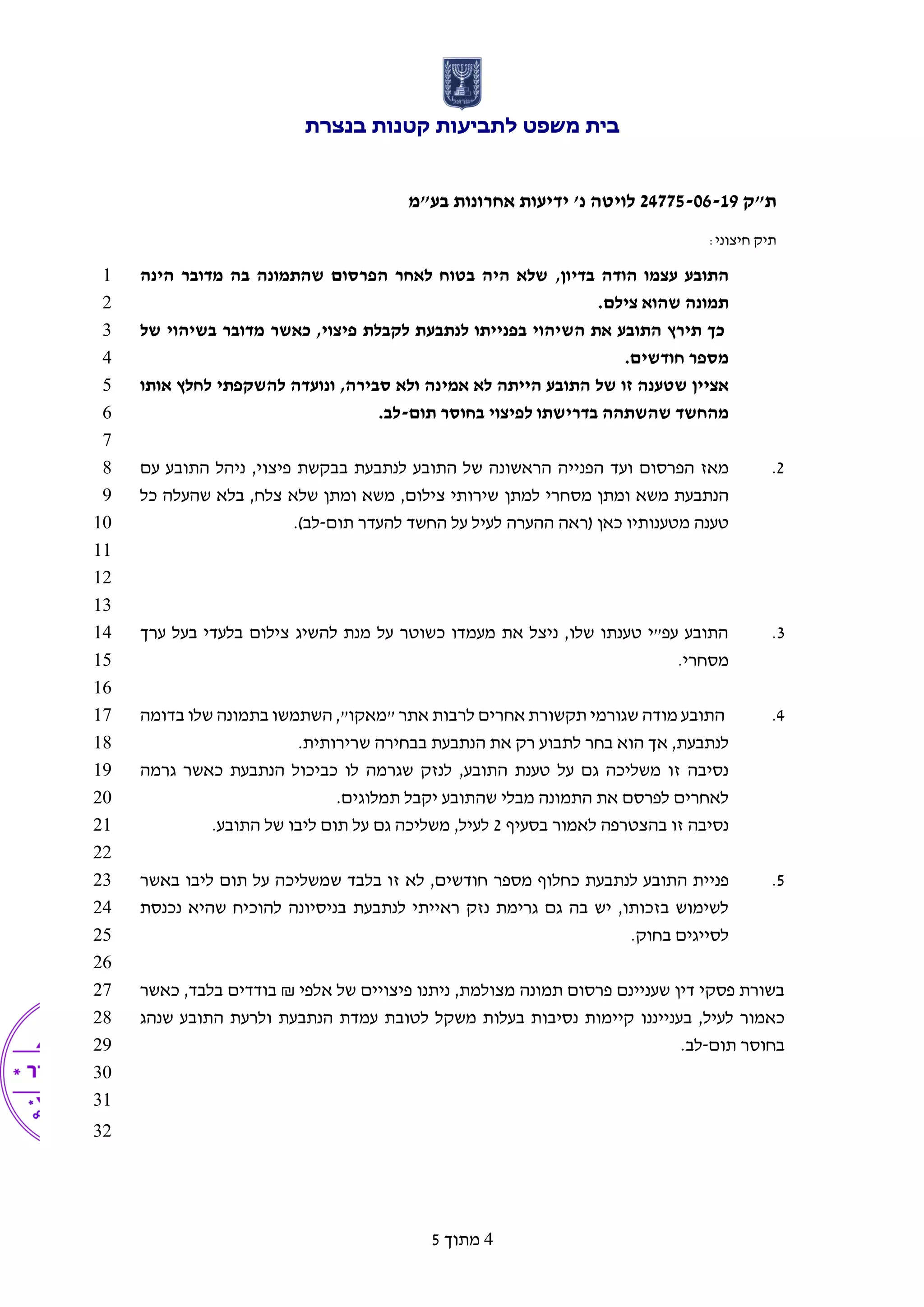 ‫בנצרת‬ ‫קטנות‬ ‫לתביעות‬ ‫משפט‬ ‫בית‬
‫ת"ק‬24775-06-19‫בע‬ ‫אחרונות‬ ‫ידיעות‬ '‫נ‬ ‫לויטה‬"‫מ‬
:‫חיצוני‬ ‫תיק‬
4‫מתוך‬5
‫עצמו‬ ‫התובע‬‫בדיון‬ ‫הודה‬,‫הינה‬ ‫מדובר‬ ‫בה‬ ‫שהתמונה‬ ‫הפרסום‬ ‫לאחר‬ ‫בטוח‬ ‫היה‬ ‫שלא‬1
.‫צילם‬ ‫שהוא‬ ‫תמונה‬2
‫הש‬ ‫את‬ ‫התובע‬ ‫תירץ‬ ‫כך‬‫כאשר‬ ,‫פיצוי‬ ‫לקבלת‬ ‫לנתבעת‬ ‫בפנייתו‬ ‫יהוי‬‫של‬ ‫בשיהוי‬ ‫מדובר‬3
.‫חודשים‬ ‫מספר‬4
‫ונועדה‬ ,‫סבירה‬ ‫ולא‬ ‫אמינה‬ ‫לא‬ ‫הייתה‬ ‫התובע‬ ‫של‬ ‫זו‬ ‫שטענה‬ ‫אציין‬‫להשקפתי‬‫אותו‬ ‫לחלץ‬5
‫בדרישתו‬ ‫שהשתהה‬ ‫מהחשד‬‫לפיצוי‬‫תום‬ ‫בחוסר‬-.‫לב‬6
7
2.‫ועד‬ ‫הפרסום‬ ‫מאז‬‫ב‬ ‫לנתבעת‬ ‫התובע‬ ‫של‬ ‫הראשונה‬ ‫הפנייה‬‫עם‬ ‫התובע‬ ‫ניהל‬ ,‫פיצוי‬ ‫בקשת‬8
‫למתן‬ ‫מסחרי‬ ‫ומתן‬ ‫משא‬ ‫הנתבעת‬‫כל‬ ‫שהעלה‬ ‫בלא‬ ,‫צלח‬ ‫שלא‬ ‫ומתן‬ ‫משא‬ ,‫צילום‬ ‫שירותי‬9
‫כאן‬ ‫מטענותיו‬ ‫טענה‬‫תום‬ ‫להעדר‬ ‫החשד‬ ‫על‬ ‫לעיל‬ ‫ההערה‬ ‫(ראה‬-)‫לב‬.10
11
12
13
3.‫ערך‬ ‫בעל‬ ‫בלעדי‬ ‫צילום‬ ‫להשיג‬ ‫מנת‬ ‫על‬ ‫כשוטר‬ ‫מעמדו‬ ‫את‬ ‫ניצל‬ ,‫שלו‬ ‫טענתו‬ ‫עפ"י‬ ‫התובע‬14
.‫מסחרי‬15
16
4.‫מודה‬ ‫התובע‬‫אחרים‬ ‫תקשורת‬ ‫שגורמי‬‫שלו‬ ‫בתמונה‬ ‫השתמשו‬ ,"‫"מאקו‬ ‫אתר‬ ‫לרבות‬‫בדומה‬17
‫לנתבעת‬‫אך‬ ,‫בח‬ ‫הוא‬‫הנתבעת‬ ‫את‬ ‫רק‬ ‫לתבוע‬ ‫ר‬.‫שרירותית‬ ‫בבחירה‬18
‫התובע‬ ‫טענת‬ ‫על‬ ‫גם‬ ‫משליכה‬ ‫זו‬ ‫נסיבה‬,‫לנזק‬‫לו‬ ‫שגרמה‬‫כביכול‬‫גרמה‬ ‫כאשר‬ ‫הנתבעת‬19
.‫תמלוגים‬ ‫יקבל‬ ‫שהתובע‬ ‫מבלי‬ ‫התמונה‬ ‫את‬ ‫לפרסם‬ ‫לאחרים‬20
‫בסעיף‬ ‫לאמור‬ ‫בהצטרפה‬ ‫זו‬ ‫נסיבה‬2.‫התובע‬ ‫של‬ ‫ליבו‬ ‫תום‬ ‫על‬ ‫גם‬ ‫משליכה‬ ,‫לעיל‬21
22
5.‫לנתבע‬ ‫התובע‬ ‫פניית‬‫מספר‬ ‫כחלוף‬ ‫ת‬‫ש‬ ‫בלבד‬ ‫זו‬ ‫לא‬ ,‫חודשים‬‫באשר‬ ‫ליבו‬ ‫תום‬ ‫על‬ ‫משליכה‬23
‫לנתבעת‬ ‫ראייתי‬ ‫נזק‬ ‫גרימת‬ ‫גם‬ ‫בה‬ ‫יש‬ ,‫בזכותו‬ ‫לשימוש‬‫נכנסת‬ ‫שהיא‬ ‫להוכיח‬ ‫בניסיונה‬24
.‫בחוק‬ ‫לסייגים‬25
26
‫מצו‬ ‫תמונה‬ ‫פרסום‬ ‫שעניינם‬ ‫דין‬ ‫פסקי‬ ‫בשורת‬‫אלפי‬ ‫של‬ ‫פיצויים‬ ‫ניתנו‬ ,‫למת‬₪‫בודדים‬‫כאשר‬ ,‫בלבד‬27
‫בעניינ‬ ,‫לעיל‬ ‫כאמור‬‫נ‬‫ו‬‫הנתבעת‬ ‫עמדת‬ ‫לטובת‬ ‫משקל‬ ‫בעלות‬ ‫נסיבות‬ ‫קיימות‬‫שנהג‬ ‫התובע‬ ‫ולרעת‬28
‫תום‬ ‫בחוסר‬-.‫לב‬29
30
31
32
 