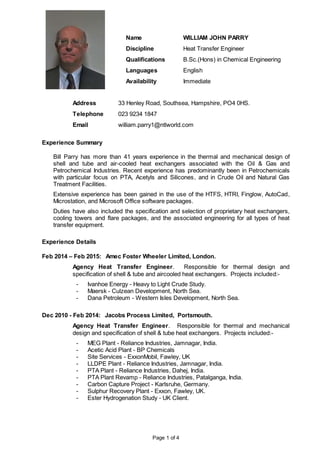 Page 1 of 4
Name WILLIAM JOHN PARRY
Discipline Heat Transfer Engineer
Qualifications B.Sc.(Hons) in Chemical Engineering
Languages English
Availability Immediate
Address 33 Henley Road, Southsea, Hampshire, PO4 0HS.
Telephone 023 9234 1847
Email william.parry1@ntlworld.com
Experience Summary
Bill Parry has more than 41 years experience in the thermal and mechanical design of
shell and tube and air-cooled heat exchangers associated with the Oil & Gas and
Petrochemical Industries. Recent experience has predominantly been in Petrochemicals
with particular focus on PTA, Acetyls and Silicones, and in Crude Oil and Natural Gas
Treatment Facilities.
Extensive experience has been gained in the use of the HTFS, HTRI, Finglow, AutoCad,
Microstation, and Microsoft Office software packages.
Duties have also included the specification and selection of proprietary heat exchangers,
cooling towers and flare packages, and the associated engineering for all types of heat
transfer equipment.
Experience Details
Feb 2014 – Feb 2015: Amec Foster Wheeler Limited, London.
Agency Heat Transfer Engineer. Responsible for thermal design and
specification of shell & tube and aircooled heat exchangers. Projects included:-
- Ivanhoe Energy - Heavy to Light Crude Study.
- Maersk - Culzean Development, North Sea.
- Dana Petroleum - Western Isles Development, North Sea.
Dec 2010 - Feb 2014: Jacobs Process Limited, Portsmouth.
Agency Heat Transfer Engineer. Responsible for thermal and mechanical
design and specification of shell & tube heat exchangers. Projects included:-
- MEG Plant - Reliance Industries, Jamnagar, India.
- Acetic Acid Plant - BP Chemicals
- Site Services - ExxonMobil, Fawley, UK
- LLDPE Plant - Reliance Industries, Jamnagar, India.
- PTA Plant - Reliance Industries, Dahej, India.
- PTA Plant Revamp - Reliance Industries, Patalganga, India.
- Carbon Capture Project - Karlsruhe, Germany.
- Sulphur Recovery Plant - Exxon, Fawley, UK.
- Ester Hydrogenation Study - UK Client.
 