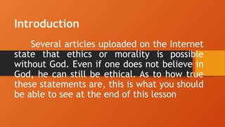Introduction
Several articles uploaded on the Internet
state that ethics or morality is possible
without God. Even if one does not believe in
God, he can still be ethical. As to how true
these statements are, this is what you should
be able to see at the end of this lesson
 