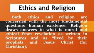 Ethics and Religion
Both ethics and religion are
concerned with the most fundamental
questions human existence. Religion
draws answers to what is moral and
ethical from revelation as written in
Scriptures and as “lived by their
prophets and Jesus Christ (for
Christian).
 