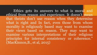 Ethics gets its answers to what is moral and
ethical from reason and experience. It doesn’t mean
that theists don’t use reason when they determine
what is right and In fact, even those from whom
morality is religiously based may want to examine
their views based on reason. They may want to
examine various interpretations of their religious
principles for internal consistency or coherence.”
(MacKinnon,B., et al, 2015)
 