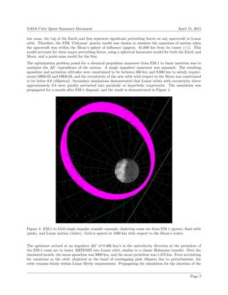 NASA Cube Quest Summary Document April 15, 2015
low mass, the tug of the Earth and Sun represent signiﬁcant perturbing forces on any spacecraft in Lunar
orbit. Therefore, the STK ’CisLunar’ gravity model was chosen to simulate the equations of motion when
the spacecraft was within the Moon’s sphere of inﬂuence (approx. 61,600 km from its center [11]). This
model accounts for these major perturbing forces, using a spherical harmonics model for both the Earth and
Moon, and a point-mass model for the Sun.
The optimization problem posed for a chemical propulsion maneuver from EM-1 to lunar insertion was to
minimize the ∆V expenditure of the system. A single impulsive maneuver was assumed. The resulting
aposelene and periselene altitudes were constrained to be between 300 km and 9,000 km to satisfy require-
ments ORB-02 and ORB-03, and the eccentricity of the new orbit with respect to the Moon was constrained
to be below 0.8 (elliptical). Secondary simulations demonstrated that Lunar orbits with eccentricity above
approximately 0.8 were quickly perturbed into parabolic or hyperbolic trajectories. The simulation was
propagated for a month after EM-1 disposal, and the result is demonstrated in Figure 4.
Figure 4: EM-1 to LLO single impulse transfer example, depicting coast arc from EM-1 (green), ﬁnal orbit
(pink), and Lunar motion (white). Grid is spaced at 1000 km with respect to the Moon’s center.
The optimizer arrived at an impulsive ∆V of 0.466 km/s in the antivelocity direction at the periselene of
the EM-1 coast arc to insert ARTEMIS into Lunar orbit, similar to a classic Hohmann transfer. Over the
simulated month, the mean aposelene was 9000 km, and the mean periselene was 1,272 km. Even accounting
for variations in the orbit (depicted as the band of overlapping pink ellipses) due to perturbations, the
orbit remains ﬁrmly within Lunar Derby requirements. Propagating the simulation for the duration of the
Page 7
 