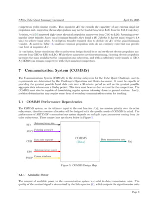 NASA Cube Quest Summary Document April 15, 2015
competition yields similar results. This impulsive ∆V far exceeds the capability of any existing small-sat
propulsion unit, suggesting chemical propulsion may not be feasible to achieve LLO from the EM-1 trajectory.
Reardon, et al [9] inspected high-thrust chemical propulsion maneuvers from GEO to LLO. Assuming a two-
impulse direct transfer, based on a Hohmann transfer, they found a 3U CubeSat (4 kg wet mass) required 1.8
km/s to achieve lunar orbit. A bielliptical transfer required close to double the ∆V of the quasi-Hohmann
transfer. As noted in Table 11, small-sat chemical propulsion units do not currently exist that can provide
that level of impulsive ∆V .
In conclusion, future simulation eﬀorts and system design should focus on low-thrust electric propulsion ma-
neuvers from GEO or EM1 to LLO. While these maneuvers are time-consuming, choosing electric propulsion
increases the mass available to the communications subsystem, and with a suﬃciently early launch to GEO,
ARTEMIS can remain competitive with EM1-launched competitors.
7 Communication System (COMMS)
The Communications System (COMMS) is the driving subsystem for the Cube Quest Challenge, and its
requirements are determined by the Challenge’s Operations and Rules document. It must be capable of
providing the greatest possible burst data rate over a 30-minute period as well as the greatest possible
aggregate data volume over a 28-day period. This data must be error-free to count for the competition. The
COMMS must also be capable of downlinking regular system telemetry down to ground stations. Lastly,
position determination may require some form of secondary communication system for tracking.
7.1 COMMS Performance Dependencies
The COMMS system, as the ultimate input to the cost function J(x), has mission priority over the other
subsystems, therefore resource allocation will be designed with the speciﬁc needs of COMMS in mind. The
performance of ARTEMIS’ communications system depends on multiple input parameters coming from the
other subsystems. These connections are shown below in Figure 5.
COMMS
ADCS
(Data)
EPS
J(x)
Pointing accuracy
Antenna/array power
Data transmission rate
STR
CDH
PROP
Antenna/array size
Data rate support
Comm windows
Figure 5: COMMS Design Map
7.1.1 Available Power
The amount of available power to the communication system is crucial to data transmission rates. The
quality of the received signal is determined by the link equation (1), which outputs the signal-to-noise ratio
Page 8
 