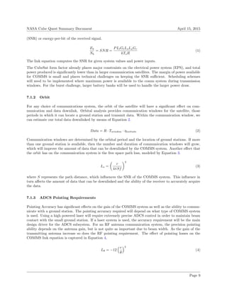 NASA Cube Quest Summary Document April 15, 2015
(SNR) or energy-per-bit of the received signal.
Eb
Nb
= SNR =
PLlGtLsLaGr
kTsR
(1)
The link equation computes the SNR for given system values and power inputs.
The CubeSat form factor already places major constraints on the electrical power system (EPS), and total
power produced is signiﬁcantly lower than in larger communication satellites. The margin of power available
for COMMS is small and places technical challenges on keeping the SNR suﬃcient. Scheduling schemes
will need to be implemented where maximum power is available to the comm system during transmission
windows. For the burst challenge, larger battery banks will be used to handle the larger power draw.
7.1.2 Orbit
For any choice of communications system, the orbit of the satellite will have a signiﬁcant eﬀect on com-
munication and data downlink. Orbital analysis provides communication windows for the satellite, those
periods in which it can locate a ground station and transmit data. Within the communication window, we
can estimate our total data downlinked by means of Equation 2.
Data = R · Twindow · ηinitiate (2)
Communication windows are determined by the orbital period and the location of ground stations. If more
than one ground station is available, then the number and duration of communication windows will grow,
which will improve the amount of data that can be downlinked by the COMMS system. Another eﬀect that
the orbit has on the communication system is the free space path loss, modeled by Equation 3.
Ls =
c
4πSf
2
(3)
where S represents the path distance, which inﬂuences the SNR of the COMMS system. This inﬂuence in
turn aﬀects the amount of data that can be downlinked and the ability of the receiver to accurately acquire
the data.
7.1.3 ADCS Pointing Requirements
Pointing Accuracy has signiﬁcant eﬀects on the gain of the COMMS system as well as the ability to commu-
nicate with a ground station. The pointing accuracy required will depend on what type of COMMS system
is used. Using a high powered laser will require extremely precise ADCS control in order to maintain beam
contact with the small ground station. If a laser system is used, the accuracy requirement will be the main
design driver for the ADCS subsystem. For an RF antenna communication system, the precision pointing
ability depends on the antenna gain, but is not quite as important due to beam width. As the gain of the
transmitting antenna increase so does the RF pointing requirement. The eﬀect of pointing losses on the
COMMS link equation is captured in Equation 4,
Lθ = −12
e
θ
2
(4)
Page 9
 