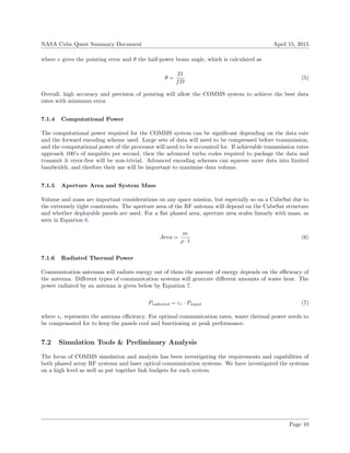 NASA Cube Quest Summary Document April 15, 2015
where e gives the pointing error and θ the half-power beam angle, which is calculated as
θ =
21
fD
(5)
Overall, high accuracy and precision of pointing will allow the COMMS system to achieve the best data
rates with minimum error.
7.1.4 Computational Power
The computational power required for the COMMS system can be signiﬁcant depending on the data rate
and the forward encoding scheme used. Large sets of data will need to be compressed before transmission,
and the computational power of the processor will need to be accounted for. If achievable transmission rates
approach 100’s of megabits per second, then the advanced turbo codes required to package the data and
transmit it error-free will be non-trivial. Advanced encoding schemes can squeeze more data into limited
bandwidth, and therfore their use will be important to maximize data volume.
7.1.5 Aperture Area and System Mass
Volume and mass are important considerations on any space mission, but especially so on a CubeSat due to
the extremely tight constraints. The aperture area of the RF antenna will depend on the CubeSat structure
and whether deployable panels are used. For a ﬂat phased area, aperture area scales linearly with mass, as
seen in Equation 6.
Area =
m
ρ · t
(6)
7.1.6 Radiated Thermal Power
Communication antennas will radiate energy out of them the amount of energy depends on the eﬃciency of
the antenna. Diﬀerent types of communication systems will generate diﬀerent amounts of waste heat. The
power radiated by an antenna is given below by Equation 7.
Pradiated = εr · Pinput (7)
where r represents the antenna eﬃciency. For optimal communication rates, waste thermal power needs to
be compensated for to keep the panels cool and functioning at peak performance.
7.2 Simulation Tools & Preliminary Analysis
The focus of COMMS simulation and analysis has been investigating the requirements and capabilities of
both phased array RF systems and laser optical communication systems. We have investigated the systems
on a high level as well as put together link budgets for each system.
Page 10
 