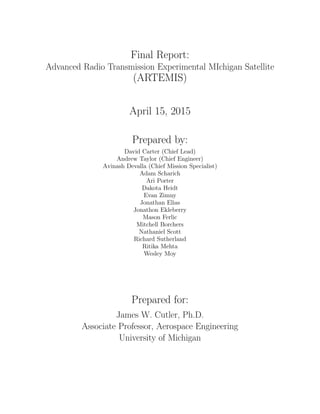 Final Report:
Advanced Radio Transmission Experimental MIchigan Satellite
(ARTEMIS)
April 15, 2015
Prepared by:
David Carter (Chief Lead)
Andrew Taylor (Chief Engineer)
Avinash Devalla (Chief Mission Specialist)
Adam Scharich
Ari Porter
Dakota Heidt
Evan Zimny
Jonathan Elias
Jonathon Ekleberry
Mason Ferlic
Mitchell Borchers
Nathaniel Scott
Richard Sutherland
Ritika Mehta
Wesley Moy
Prepared for:
James W. Cutler, Ph.D.
Associate Professor, Aerospace Engineering
University of Michigan
 