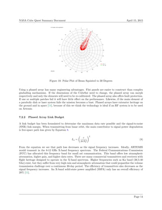 NASA Cube Quest Summary Document April 15, 2015
0
−5
−10
−15
−20
−25
−30
−35
15
30
45
60
75
90
105
120
135
150
165
−180
−165
−150
−135
−120
−105
−90
−75
−60
−45
−30
−15
−0
Phi = 0
Phi = 90
Theta TOT pattern cuts for specified Phi
Freq 8495 MHz
Figure 10: Polar Plot of Beam Squinted to 30 Degrees
Using a phased array has many engineering advantages. Flat panels are easier to construct than complex
gimballing mechanisms. If the dimensions of the CubeSat need to change, the phased array can morph
respectively and only the elements will need to be re-calibrated. The phased array also oﬀers fault protection.
If one or multiple patches fail it will have little eﬀect on the performance. Likewise, if the main element of
a parabolic dish or laser system fails the mission becomes a bust. Phased arrays have extensive heritage on
the ground and in space [14], because of this we think the technology is ideal if an RF system is to be used
on Artemis.
7.2.2 Phased Array Link Budget
A link budget has been formulated to determine the maximum data rate possible and the signal-to-noise
(SNR) link margin. When transmitting from lunar orbit, the main contributor to signal power degradation
is free-space path loss given by Equation 8.
Ls =
c
4πSf
2
(8)
From the equation we see that path loss decreases as the signal frequency increases. Ideally, ARTEMIS
would transmit in the 8-12 GHz X-band frequency spectrum. The Federal Communications Commission
(FCC) has allocated this frequency band for small sat communication. This band oﬀers low atmospheric
attenuation, higher gain, and higher data rates. There are many commercial transmitters and receivers with
ﬂight heritage designed to operate in the X-band spectrum. Higher frequencies such as Ka band (26.5-40
Ghz) exist, but they suﬀer from very high rain and atmospheric attenuation that could jeopardize the volume
transmission challenge over a continuous 30-day period. The eﬃciency of transmitters also decreases as the
signal frequency increases. An X-band solid-state power ampliﬁed (SSPA) only has an overall eﬃciency of
28% [15].
Page 14
 